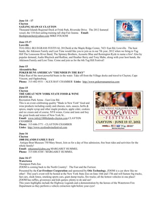 June 14 – 17
Clayton
SAILING SEAWAY CLAYTON
Thousand Islands Regional Dock at Frink Park, Riverside Drive. The 2012 featured
vessel, the 110-foot sailing training tall ship Fair Jeanne. Email:
theshipwatcher@yahoo.com MIKE FOLSOM

June 15-17
Lowville
TUG HILL BLUEGRASS FESTIVAL 2012held at the Maple Ridge Center, 7421 East Rd, Lowville. The host
bands, the Atkinson Family and Lost Time would like you to join us in our 7th year, 2012 when we bring to Tug
Hill The Lonesome River Band, The Spinney Brothers, Acoustic Blue and Remington Ryde to name a few! Also by
popular demand, Audie Blaylock and Redline, and Heather Berry and Tony Mabe, along with your host bands, the
Atkinson Family and Lost Time. Come and join us for the 6th Tug Hill Festival!

June 15
Alexandria Bay
POKER RUNS AMERICAN ''THUNDER IN THE BAY''
Poker Run of the most powerful boats in the water. Take off from the Village docks and travel to Clayton, Cape
Vincent, and Ogdensburg.
Phone: 315-482-9531 - ALEX BAY CHAMBER Links: http://www.pokerrunsamerica.com

June 15
Clayton
THE GREAT NEW YORK STATE FOOD & WINE
FESTIVAL
Recreation Park Arena - East Line Rd.
This is an event celebrating quality "Made in New York" food and
wine products including candy and cheeses, nuts, sauces, herbs &
spices, maple syrup and other maple products, apple cider, cookies
and ice cream and of course, NYS wines. Come and taste and buy
the great foods and wines of New York St...
Email: www.info@1000islands-clayton.com CLAYTON
CHAMBER
Phone: 315-686-3771 - CLAYTON CHAMBER
Links: http://www.nysfoodwinefestival.com

June 16
Clayton
1000 ISLANDS FAMILY DAY
 Antique Boat Museum 750 Mary Street, Join us for a day of free admission, free boat rides and activities for the
whole family!
Email: mhummel@abm.org MARGARET HUMMEL
Phone: 315-686-4104 - MARGARET HUMMEL

June 16-17
Watertown
Thompson Park Zoo
ZOOM is coming back to the North Country! The Fast and the Furriest.
Presented by the Car-Freshner Corporation and sponsored by Otis Technology, ZOOM is a car show like no
other! This year's event will be hosted at the New York State Zoo on June 16th and 17th and will feature big trucks,
fast cars, sleek limos, smoking sports cars, giant dump trucks, fire trucks; all the hottest vehicles in one place!
ZOOM has raffles, giveaways and kids games; plenty to do and see!
This years highlights include the Highway Legends and a demonstration by the heroes of the Watertown Fire
Department as they perform a vehicle extraction right before your eyes!
 