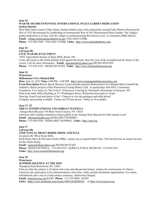 June 16
WAR OF 1812 BICENTENNIAL INTERNATIONAL PEACE GARDEN DEDICATION
Sackets Harbor
West Main Street corner of Ray Street, Sackets Harbor joins with communities around Lake Ontario observing the
War of 1812 Bicentennial by establishing an International War of 1812 Bicentennial Peace Garden. The village's
garden dedication is at 2pm. Join the village in commemorating this historic event. A community BBQ follows.
Email: village clerk@sacketsharbor-ny.gov VILLAGE CLERK
Phone: 315-646-3548 - VILLAGE CLERK Links: http://www.sacketsharborny.com

June 16
LaFargeville
CIVIL WAR RE-ENACTMENT
 NNY Agricultural Society at Stone Mills, Route 180
Come and watch as the North defends itself against the South. Here the cries of the wounded and the cheers of the
victors. Call for more information. Email: agstonemills@yahoo.com MUSEUM STAFF
Phone: 315-658-2353 - MUSEUM STAFF Links: http://www.stonemillsmuseum.org

June 16
Watertown
Midsummer's Eve Masked Ball
Date: June 16, 2012 Time: 6:00 PM - 6:00 PM http://www.renuespaandskincarecenter.com
Event Description Renu'e Spa & Skincare Center proudly presents Midsummer's Eve Masked Ball to benefit the
children's charity projects of the Watertown Evening Rotary Club. In partnership with NNY Community
Foundation Live music by "the Critics" of Syracuse, Catering by Dominick's Restaurant of Syracuse, NY
Held at the State Office Building at 317 Washington Street, Watertown from 6pm to 10 pm
Dancing, Great Food and plenty of fun! Chances to win spa packages and other prizes!
Company sponsorship available Tickets are $70 per person Tables of 10 available

June 17- 23
GREAT INTERNATIONAL STEAMBOAT FLOTILLA
 Antique Boat Museum 750 Mary Street Clayton, NY 13624
American and Canadian steamboat owners gather at the Antique Boat Museum for their annual event!
Email: mhummel@abm.org MARGARET HUMMEL
Phone: 315-686-4104 - MARGARET HUMMEL Links: http://amb.org

June 17
LaFargeville
32ND ANNUAL DRAFT HORSE SHOW AND PULL
Located at Rt 180 at Stone Mills.
Draft Horse Show & Pull and Chicken BBQ...a great way to spend Father's Day. This has become an annual favorite
for the whole family.
Email: agstonemills@yahoo.com MUSEUM STAFF
Phone: DONNA RUSSELL - 315-658-2333 AGRICULTURAL MUSEUM - 315-658-2353
Links: http://www.stonemillsmuseum.org

June 20
Watertown
SUMMER SOLSTICE AT THE ZOO
Thompson Park Watertown, NY 13601
Find out what the solstice is all about with a fun and educational lecture, witness the construction of a Native
American tipi, participate in live demonstrations, story time, crafts, animal enrichment opportunities, live music,
refreshments and a one of a kind solstice ceremony. Admission Charged.
Email: kurt@nyszoo.org KURT Phone: 315-755-0894 - KURT
Links: https://www.facebook.com/events/360915630598543/ or http://www.nyszoo.org
 