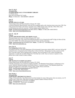 June 21- July 9
Alexandria Bay
SUMMER BOOK SALE AT MACSHERRY LIBRARY
112 Walton Street
Book sale at the library for 2 weeks.
Phone: 315-482-2241 - MACSHERRY LIBRARY

June 21
Clayton
BLOOD, SWEAT & TEARS
 Clayton Opera House 405 Riverside Drive Clayton, NY 13624
A musical institution, Blood Sweat & Tears has left an indelible mark on the American music scene since 1968. One
of the greatest horn bands in the history of popular music, BS&T alumni roster reads like a Who's Who of the
world's greatest jazz and rock musicians. The last original member Bobby Colo...
Email: boxoffice@claytonoperahouse.com BOX OFFICE Phone: 315-686-2200 - BOX OFFICE
Links: http://www.ClaytonOperaHouse.org

June 22 – July 30
Clayton
ALONG THE RIVER'S EDGE ART SHOW & SALE
Thousand Islands Arts Center 314 John St Clayton, NY 13624
Please join us on Friday, June 22nd for the Opening Reception of our Along the Riverâ€™s Edge Art Show & Sale
from 5:00-7:00PM. The exhibit will remain in the Arts Center until the end of July.
Email: info@tiartscenter.org INFORMATION Phone: 315-686-4123 - INFORMATION
Links: http://www.tiartscenter.org

June 23 & 24
Free Fishing Days in New York
According to the New York State Department of Environmental Conservation website (DEC), each year, the last full
weekend in June is designated as Free Fishing Days in New York State. During those two days, anyone can fish
New York State waters, and no fishing license is required. This event started in 1991 to allow all people the
opportunity to sample the incredible fishing New York State has to offer. Since no license is required, it is the
perfect time to take a friend or relative fishing.

June 27
Clayton
THE MANHATTAN STRING QUARTET
Clayton Opera House 405 Riverside Drive Clayton, NY 13624
Critically acclaimed as one of America's leading ensembles, The Manhattan String Quartet is celebrating its 41st
season. Hailed by Michael Steinberg of the Boston Globe as "a national treasure", The Manhattan Quartet has
appeared throughout the United States, Europe, Japan, Canada, Mexico and South ...
Email: boxoffice@claytonoperahouse.com BOX OFFICE
Phone: 315-686-2200 - BOX OFFICE
Links: http://www.ClaytonOperaHouse.org

June 29-July 1
Alexandria Bay
TI RIVER RUN MOTORCYCLE RALLY
Village of Alexandria Bay 3 day Motorcycle Event that includes live music, biker games, burn out contests, over 30
vendors, and so much more. Poker Run on Sunday to benefit Children's Miracle Network.
Email: info@alexbay.org ALEX BAY CHAMBER
Phone: 315-482-9531 - ALEX BAY CHAMBER
Links: http://www.tiriverrun.com
 