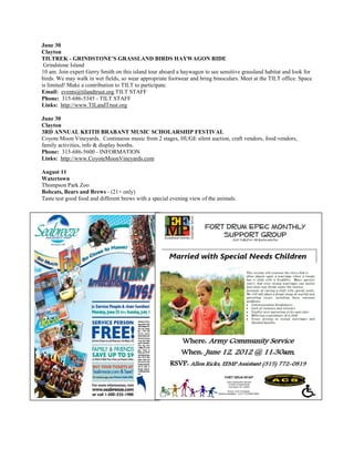 June 30
Clayton
TILTREK - GRINDSTONE'S GRASSLAND BIRDS HAYWAGON RIDE
 Grindstone Island
10 am. Join expert Gerry Smith on this island tour aboard a haywagon to see sensitive grassland habitat and look for
birds. We may walk in wet fields, so wear appropriate footwear and bring binoculars. Meet at the TILT office. Space
is limited! Make a contribution to TILT to participate.
Email: events@tilandtrust.org TILT STAFF
Phone: 315-686-5345 - TILT STAFF
Links: http://www.TILandTrust.org

June 30
Clayton
3RD ANNUAL KEITH BRABANT MUSIC SCHOLARSHIP FESTIVAL
Coyote Moon Vineyards. Continuous music from 2 stages, HUGE silent auction, craft vendors, food vendors,
family activities, info & display booths.
Phone: 315-686-5600 - INFORMATION
Links: http://www.CoyoteMoonVineyards.com

August 11
Watertown
Thompson Park Zoo
Bobcats, Bears and Brews - (21+ only)
Taste test good food and different brews with a special evening view of the animals.
 