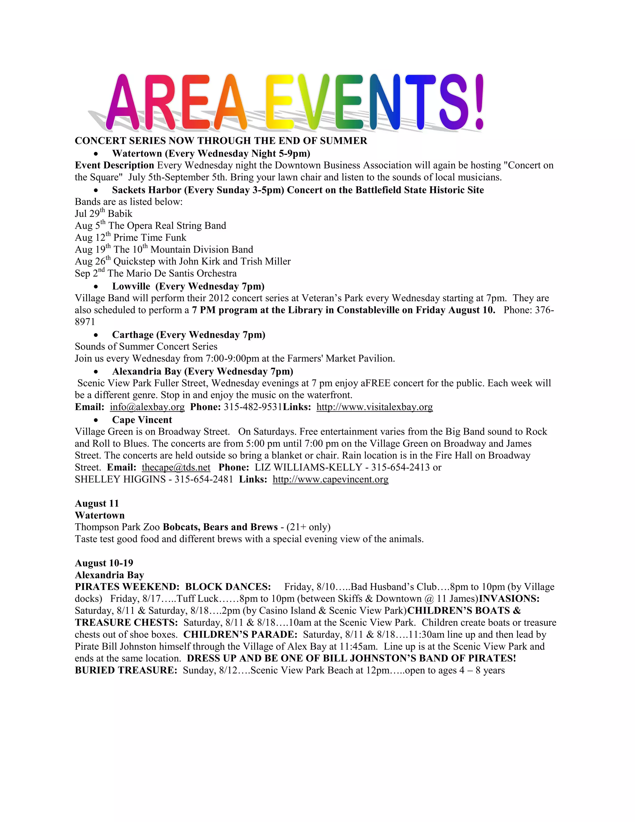 CONCERT SERIES NOW THROUGH THE END OF SUMMER
      Watertown (Every Wednesday Night 5-9pm)
Event Description Every Wednesday night the Downtown Business Association will again be hosting "Concert on
the Square" July 5th-September 5th. Bring your lawn chair and listen to the sounds of local musicians.
      Sackets Harbor (Every Sunday 3-5pm) Concert on the Battlefield State Historic Site
Bands are as listed below:
Jul 29th Babik
Aug 5th The Opera Real String Band
Aug 12th Prime Time Funk
Aug 19th The 10th Mountain Division Band
Aug 26th Quickstep with John Kirk and Trish Miller
Sep 2nd The Mario De Santis Orchestra
      Lowville (Every Wednesday 7pm)
Village Band will perform their 2012 concert series at Veteran’s Park every Wednesday starting at 7pm. They are
also scheduled to perform a 7 PM program at the Library in Constableville on Friday August 10. Phone: 376-
8971
      Carthage (Every Wednesday 7pm)
Sounds of Summer Concert Series
Join us every Wednesday from 7:00-9:00pm at the Farmers' Market Pavilion.
      Alexandria Bay (Every Wednesday 7pm)
 Scenic View Park Fuller Street, Wednesday evenings at 7 pm enjoy aFREE concert for the public. Each week will
be a different genre. Stop in and enjoy the music on the waterfront.
Email: info@alexbay.org Phone: 315-482-9531Links: http://www.visitalexbay.org
      Cape Vincent
Village Green is on Broadway Street. On Saturdays. Free entertainment varies from the Big Band sound to Rock
and Roll to Blues. The concerts are from 5:00 pm until 7:00 pm on the Village Green on Broadway and James
Street. The concerts are held outside so bring a blanket or chair. Rain location is in the Fire Hall on Broadway
Street. Email: thecape@tds.net Phone: LIZ WILLIAMS-KELLY - 315-654-2413 or
SHELLEY HIGGINS - 315-654-2481 Links: http://www.capevincent.org

August 11
Watertown
Thompson Park Zoo Bobcats, Bears and Brews - (21+ only)
Taste test good food and different brews with a special evening view of the animals.

August 10-19
Alexandria Bay
PIRATES WEEKEND: BLOCK DANCES: Friday, 8/10…..Bad Husband’s Club….8pm to 10pm (by Village
docks) Friday, 8/17…..Tuff Luck……8pm to 10pm (between Skiffs & Downtown @ 11 James)INVASIONS:
Saturday, 8/11 & Saturday, 8/18….2pm (by Casino Island & Scenic View Park)CHILDREN’S BOATS &
TREASURE CHESTS: Saturday, 8/11 & 8/18….10am at the Scenic View Park. Children create boats or treasure
chests out of shoe boxes. CHILDREN’S PARADE: Saturday, 8/11 & 8/18….11:30am line up and then lead by
Pirate Bill Johnston himself through the Village of Alex Bay at 11:45am. Line up is at the Scenic View Park and
ends at the same location. DRESS UP AND BE ONE OF BILL JOHNSTON’S BAND OF PIRATES!
BURIED TREASURE: Sunday, 8/12….Scenic View Park Beach at 12pm…..open to ages 4 – 8 years
 