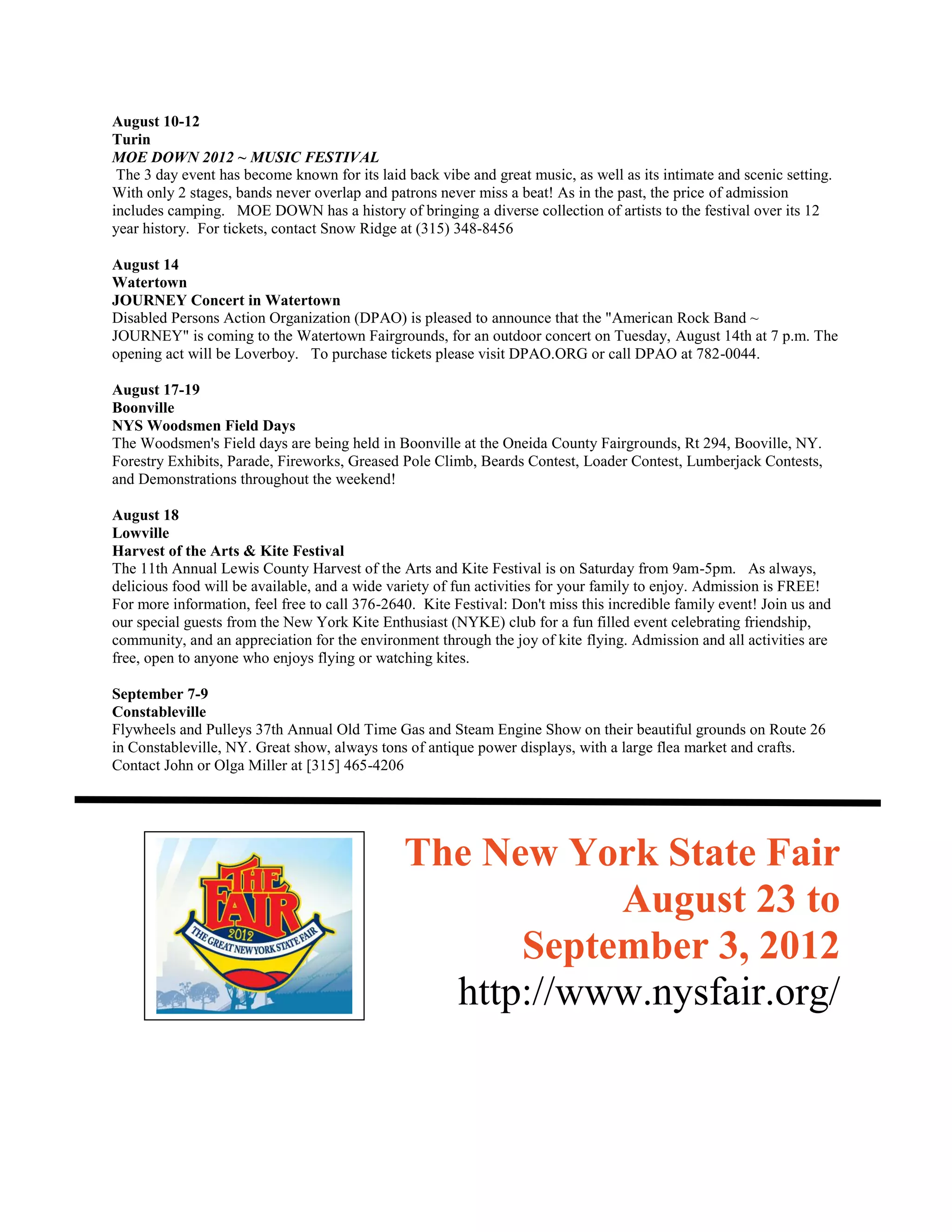 August 10-12
Turin
MOE DOWN 2012 ~ MUSIC FESTIVAL
 The 3 day event has become known for its laid back vibe and great music, as well as its intimate and scenic setting.
With only 2 stages, bands never overlap and patrons never miss a beat! As in the past, the price of admission
includes camping. MOE DOWN has a history of bringing a diverse collection of artists to the festival over its 12
year history. For tickets, contact Snow Ridge at (315) 348-8456

August 14
Watertown
JOURNEY Concert in Watertown
Disabled Persons Action Organization (DPAO) is pleased to announce that the "American Rock Band ~
JOURNEY" is coming to the Watertown Fairgrounds, for an outdoor concert on Tuesday, August 14th at 7 p.m. The
opening act will be Loverboy. To purchase tickets please visit DPAO.ORG or call DPAO at 782-0044.

August 17-19
Boonville
NYS Woodsmen Field Days
The Woodsmen's Field days are being held in Boonville at the Oneida County Fairgrounds, Rt 294, Booville, NY.
Forestry Exhibits, Parade, Fireworks, Greased Pole Climb, Beards Contest, Loader Contest, Lumberjack Contests,
and Demonstrations throughout the weekend!

August 18
Lowville
Harvest of the Arts & Kite Festival
The 11th Annual Lewis County Harvest of the Arts and Kite Festival is on Saturday from 9am-5pm. As always,
delicious food will be available, and a wide variety of fun activities for your family to enjoy. Admission is FREE!
For more information, feel free to call 376-2640. Kite Festival: Don't miss this incredible family event! Join us and
our special guests from the New York Kite Enthusiast (NYKE) club for a fun filled event celebrating friendship,
community, and an appreciation for the environment through the joy of kite flying. Admission and all activities are
free, open to anyone who enjoys flying or watching kites.

September 7-9
Constableville
Flywheels and Pulleys 37th Annual Old Time Gas and Steam Engine Show on their beautiful grounds on Route 26
in Constableville, NY. Great show, always tons of antique power displays, with a large flea market and crafts.
Contact John or Olga Miller at [315] 465-4206




                                               The New York State Fair
                                                          August 23 to
                                                     September 3, 2012
                                                 http://www.nysfair.org/
 