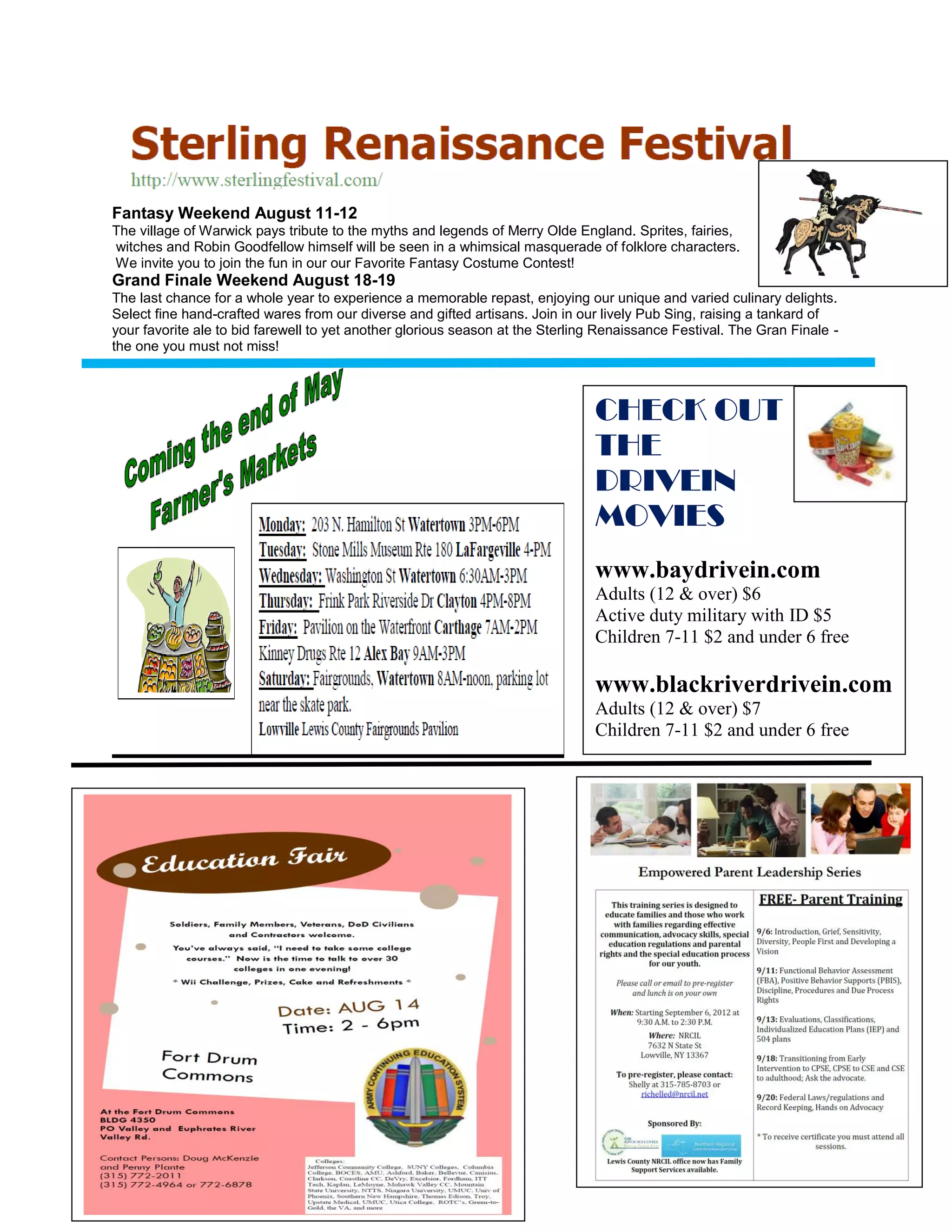 Fantasy Weekend August 11-12
The village of Warwick pays tribute to the myths and legends of Merry Olde England. Sprites, fairies,
witches and Robin Goodfellow himself will be seen in a whimsical masquerade of folklore characters.
We invite you to join the fun in our our Favorite Fantasy Costume Contest!
Grand Finale Weekend August 18-19
The last chance for a whole year to experience a memorable repast, enjoying our unique and varied culinary delights.
Select fine hand-crafted wares from our diverse and gifted artisans. Join in our lively Pub Sing, raising a tankard of
your favorite ale to bid farewell to yet another glorious season at the Sterling Renaissance Festival. The Gran Finale -
the one you must not miss!



                                                                               CHECK OUT
                                                                               THE
                                                                               DRIVEIN
                                                                               MOVIES
                                                                               www.baydrivein.com
                                                                               Adults (12 & over) $6
                                                                               Active duty military with ID $5
                                                                               Children 7-11 $2 and under 6 free

                                                                               www.blackriverdrivein.com
                                                                               Adults (12 & over) $7
                                                                               Children 7-11 $2 and under 6 free
 