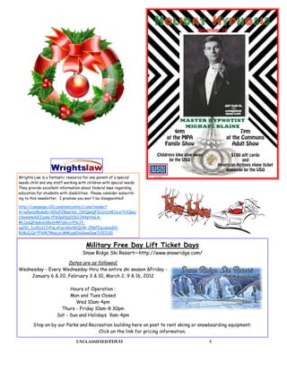 Wrights Law is a fantastic resource for any parent of a special
needs child and any staff working with children with special needs.
They provide excellent information about federal laws regarding
education for students with disabilities. Please consider subscrib-
ing to this newsletter. I promise you won't be disappointed!

http://campaign.r20.constantcontact.com/render?
llr=w5wnz8bab&v=001yFZRqoHoI_CkfQwQFVL1rCsAEULwTH1Ipej
CXomhmXiEZjamLYF60pdXpZODJJK4ptVnLA-
Mc1zaQPdqKon38a1k4R7qKicxYNcJf-
agCk1_1cxDu1JJvFsLxFqLVGorR1QS8i-Z56FEgcukzuGX-
RbBu1LQr7Fk9K7MaajuUMMjqsEbbGwwDaw%3D%3D


                                      Military Free Day Lift Ticket Days
                                    Snow Ridge Ski Resort—http://www.snowridge.com/
                            Dates are as followed;
Wednesday - Every Wednesday thru the entire ski season &Friday -
    January 6 & 20, February 3 & 10, March 2, 9 & 16, 2012

                            Hours of Operation :
                            Mon and Tues Closed
                              Wed 10am-4pm
                        Thurs - Friday 10am-8:30pm
                      Sat - Sun and Holidays 9am-4pm

        Stop on by our Parks and Recreation building here on post to rent skiing or snowboarding equipment.
                                     Click on the link for pricing information.

                                 UNCLASSIFIED/FOUO                                     8
 
