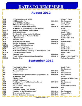 DATES TO REMEMBER
                                   August 2012

8/11      UFC Compliments of BOSS                                           Winner’s Circle
8/14      2012 Education Fair                                   1400-1800   The Commons
8/15      Army 10-Miler Qualifier                                           Sports Office
8/15      Whiteface Mountain Ceremony                           1200        Lake Placid
8/16      Volunteer of the Month Ceremony                       1030-1130   The Commons
8/17      BOSS Jack T. Sweet Facility Grand Opening                         BOSS
8/17-19   Antique Boat Museum Race Regatta                                  Clayton, NY
8/18      High School Dance                                                 Youth Center
8/20-31   Get Ready for Kindergarten Boot Camp                              Memorial CDC
8/20      High School Trip to Waterloo Outlets                              Youth Center
8/20-27   Lifeguard Class                                                   Monti Center Pool
8/21      Welcome Tour                                          0930-1400   ACS
8/23      Remembrance Ceremony                                  1630-1700   Memorial Park
8/24      Division Retirement Ceremony                          1600-1700   MPA
8/23-24   Fort Drum BOSS Conference                                         BOSS
8/25-25   PSAT Study Assistance                                             Youth Center
8/25      Women’s Equality Day Event                                        Youth Center
8/25      Back to School Bingo hosted by Ft Drum Spouses Club               Adirandack Pavilion
8/27-31   Table Tennis Tournaments                                          Youth Center
8/28      Welcome Tour                                          0930-1400   ACS
8/30      Family Wellness Support Group Book Club               1000-1100   Rhicard Hills Com CTR
8/30-31   Ride the River                                                    Parks & Recreation
                               September 2012

9/1       Teen Back To School Party                                         Youth Center
9/4       Family Night Returns                                              The Commons
9/4       Welcome Tour                                          0930-1400   ACS
9/5       CLIF                                                  1000-1100   The Commons
9/6       North Country Exploration Expo—(Super Sign-Up)        0900-1400   The Commons
9/7       BOSS Beach Bash                                                   BOSS
9/7       Welding Class                                                     Automotive Skills Center
9/8       Softball Tournament                                               Sports
9/13      Fort Drum Town Hall Information Forum                 1030-1200   The Commons
9/15      BOSS 5-K Run                                                      BOSS
9/15      NYC/Yankees Game Trip                                             Parks and Recreation
9/18      Welcome Tour                                          0930-1400   ACS
9/19      Fort Drum Spouse Club Sign Up                                     USO
9/20      Volunteer of the Month Ceremony                       1030-1130   The Commons
9/27      Remembrance Ceremony                                  1630-1700   Memorial Park
9/28      Division Retirement Ceremony                          1600-1700   MPA
                                       UNCLASSIFIED/FOUO                          3
 