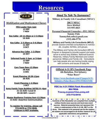 Resources
                                                       Need To Talk To Someone?
                                                  Military & Family Life Consultant (MFLC)
Mobilization and Deployment Classes                                 2BCT MFLC
                                                                    Steve Kleilzel
         FRG Leader 9am-1pm                                         315-955-4823
               13 SEP
                7 NOV                            Personal Financial Counselor—PFC-MFLC
                                                                Tammy Fink
  Key Caller 10-11:30am or 2-3:30pm                    Tammyfink.mhn@gmail.com
                16 AUG
                                                               (315) 486-5770
   Key Caller 2-3:30pm or 5-6:30pm                Military and Family Life Consultants (MFLC)
                11 SEP                           provide solution-oriented consultations to individu-
                 9 OCT                                   als, couples, families, and groups.
                                                  The Military and Family Life Consultant (MFLC)
     Advance Key Caller 1-2:30pm                 Program is designed to provide support and assis-
               15 OCT                              tance to active duty Soldiers, National Guard &
                                                  Reserves, military Family Members and civilian
    Informal Funds 2-3pm or 5-6pm                 personnel. Military and Family Life Consultants
                13 SEP                             can help people who are having trouble coping
                7 NOV                                  with concerns and issues of daily life.

       Care Team 9am-12:30pm
               28 AUG                                 Official 4-31 BN Facebook Page
                6 DEC                                       4th Battalion, 31st Infantry
                                                                  “Polar Bears”
      Event Planning 10:30-12pm
                20 AUG                             https://www.facebook.com/#!/pages/4-31-
                                                    Infantry-Polar-Bears/239135106115186
       Event Planning 1-2:30pm
                3 OCT
                                                    POC for 4-31 FRSA Flash Newsletter
Army Family Team Building (AFTB)-9—4pm                           BN FRSA
          21-22 AUG—Level II
                                                      Tracey.m.jones1@us.army.mil
           05-06 SEP— Level I
                                                               315-772-8416
Master Resilience Training 9am-12:30pm
  13 AUG—Assertive Communication
                                                 Contents of this Newsletter are compiled from multiple
                                                     military family news sources and local area event
                                                   sources. Material presented does not represent the
   To register for training, please call
                                                     views or endorsement of the 4-31 IN, 2BCT or the
        772-0470 or 772/2848.
                                                 Army. This material is for personal use by the readers.
       Childcare is NOT available.
                                                 All readers are encouraged to do further research for all
                                                           applicable restrictions and guidelines.

                                       UNCLASSIFIED/FOUO                            9
 