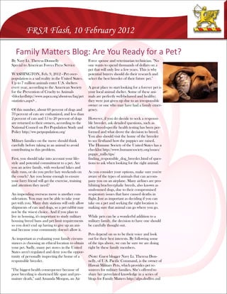 FRSA Flash, 10 February 2012

  Family Matters Blog: Are You Ready for a Pet?
By Navy Lt. Theresa Donnelly                        Force spouse and veterinarian technician. "No
Special to American Forces Press Service            one wants to spend thousands of dollars on a
                                                    pet that will only live a few years. This is why
WASHINGTON, Feb. 9, 2012 - Pet over-                potential buyers should do their research and
population is a sad reality in the United States.   select the best breeder of their future pet."
Up to 7 million animals enter U.S. shelters
every year, according to the American Society       A great place to start looking for a forever pet is
for the Prevention of Cruelty to Animals            your local animal shelter. Some of these ani-
<blockedhttp://www.aspca.org/about-us/faq/pet       mals are perfectly well-behaved and healthy;
-statistics.aspx> .                                 they were just given up due to an irresponsible
                                                    owner or one who may have had a family emer-
Of this number, about 60 percent of dogs and        gency.
70 percent of cats are euthanized, and less than
2 percent of cats and 15 to 20 percent of dogs      However, if you do decide to seek a responsi-
are returned to their owners, according to the      ble breeder, ask detailed questions, such as
National Council on Pet Population Study and        what breed-specific health testing has been per-
Policy http://ww.petpopulation.org/                 formed and what drove the decision to breed.
                                                    You also should visit the home of the breeder
Military families on the move should think          to see firsthand how the puppies are raised.
carefully before taking in an animal to avoid       The Humane Society of the United States has a
contributing to this problem.                       checklist http://www.humanesociety.org/issues/
                                                    puppy_mills/tips/
First, you should take into account your life-      finding_responsible_dog_breeder.html of ques-
style and potential commitment to a pet. Are        tions to ask when looking for the right animal.
you an active family, with weekend hikes and
daily runs, or do you prefer lazy weekends on       As you consider your options, make sure you're
the couch? Are you home enough to ensure            aware of the types of animals that can accom-
your furry friend will get the exercise, training   pany you on an airplane. Many airlines are pro-
and attention they need?                            hibiting brachycephalic breeds, also known as
                                                    snub-nosed dogs, due to their compromised
An impending overseas move is another con-          respiratory issues that have caused deaths in
sideration. You may not be able to take your        flight. Just as important as deciding if you can
pet with you. Many duty stations will only allow    take on a pet and seeking the right location is
shipments of cats and dogs, so a pet rabbit may     making sure that animal can go where you go.
not be the wisest choice. And if you plan to
live in housing, it's important to study military   While pets can be a wonderful addition to a
housing breed bans and pet limit requirements       military family, the decision to have one should
so you don't end up having to give up an ani-       be carefully thought out.
mal because your community doesn't allow it.
                                                    Pets depend on us to be their voice and look
As important as evaluating your family circum-      out for their best interests. By following some
stances is choosing an ethical location to obtain   of the tips above, we can be sure we are doing
your pet. Sadly, many pet stores in the United      right by these family members.
States aren't regulated and deny you the oppor-
tunity of personally inspecting the home of a       (Note: Guest blogger Navy Lt. Theresa Don-
responsible breeder.                                nelly, of U.S. Pacific Command, is the owner of
                                                    Hawaii Military Pets, which provides pet re-
"The biggest health consequence because of          sources for military families. She's offered to
poor breeding is shortened life span and pre-       share her pet-related knowledge in a series of
mature death," said Amanda Morgon, an Air           blogs for Family Matters http://afps.dodlive.mil
 