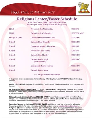 FRSA Flash, 10 February 2012
            Religious Lenten/Easter Schedule
                          Main Post Chapel (MPC) 10785A Chapel Drive
                         Riva Ridge Chapel (RRC) 10030 Riva Ridge Loop

22 Feb                         Protestant Ash Wednesday                                   1630 RRC

22 Feb                         Catholic Ash Wednesday                                     1230/1730 MPC

Fridays of Lent                Catholic Stations of the Cross                             1730 MPC

5 April                        Catholic Holy Thursday                                     1800 MPC

5 April                        Protestant Maundy Thursday                                 1800 RRC

6 April                        Protestant Good Friday                                     1200 RRC

6 April                        Catholic Good Friday                                       1500 MPC

7 April                        Catholic Easter Vigil                                      2000 MPC
                                  (no 1700 Mass)

8 April                        Community Easter Sunrise                                   0700 MPC

8 April                        Catholic Easter Mass                                       1100 MPC

                                    ** All Regular Services Remain

A chaplain is always as close as a phone call away. After duty hours, call 772-5647 and ask for the duty
chaplain.

Family Life, 772-5540: Daytreat 24 February 2012 0930-1500 Po Valley Chapel P4405. POC CH (MAJ) Rick
Cantrell.

St. Michael’s Catholic Congregation 772-0160: Catholic Mom’s Group meets Mondays at 1000 at the
Main Post Chapel, offering moms an opportunity to gather for adult conversation, while their children play in
a safe environment.

Military Council of Catholic Women 772-0160: MCCW meets Wednesdays at 0930 at the Main Post
Chapel. The First Friday of the month includes Adoration & Mass. Rosary for Peace meets Wednesdays
at 1130 in the Blessed Sacrament Chapel. Child care is available.

Protestant Women of the Chapel 772-5591: PWOC would like to invite you to join us for fellowship,
friendship, and faith. For more information on PWOC send an email to presidentftdrum@gmail.com.
Religious Education: Catholic Religious Education Program is held Sundays at 0930; RICA meets Sun-
days at 1230, and Catholic Youth meets at 1230 at the Youth Services Building. Protestant Religious Edu-
cation meets on Sundays at 1100; studies for adults and children. AWANA meets Wednesdays at 1730
and the Teens of the Chapel meet Sundays at 1730 at the Youth Services Building.
 