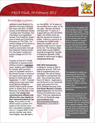 FRSA Flash, 10 February 2012
Knowledge is power...
 Jefferson-Lewis Board of Co-       cur the ADSO. At 19 years of            Coupon Books
 operative Education Services       service they incur a year, at 18,
                                                                        If your son or daughter has
 has begun the 2011-12 GED          two year. Service members
                                                                        a B average or above GPA
 classes at the McEwen Center,      with less than 17 years on 1
                                                                        from the report card… Take
 Tuesdays and Thursdays. For        August will incur the full ADSO.
                                                                        the report card to the PX ei-
 information and registration       Again, the ADSO starts the
                                                                        ther at the front or the cus-
 contact Tina Frederick, Super-     day the request for transfer is
                                                                        tomer service desk in the
 visor of Adult and Continuing      made. Failure to commit to or
                                                                        back to redeem a coupon
 Education at 779-7224. Co-         complete the ADSO invali-
                                                                        book!!! Lots of good dis-
 lumbia College at Fort Drum is     dates the transfer; any ex-
                                                                        counts not only in the PX,
 the sponsor for academic           pended funds must be repaid
                                                                        but also PX services such
 credit by examination through      to the VA. The Defense Man-
                                                                        as items from the food court..
 their National Testing Center.     power Data Center (DMDC)
 For information contact Co-        recently changed the Transfer
 lumbia College at 315-775-         of Education Benefits (TEB)           Family Matters
 0128.                              website to milConnect at http://
                                    milconnect.dmdc.mil.                 Blog: Military Kids
 Transfer of Post 9/11 GI Bill
 entitlement to spouse and/or                                              Can Apply for
 children remains a retention       ESC 2012 Scholarship-
 issue. Soldiers gain eligibility   Looking for money to help in            Scholarships,
 for transfer after serving 6       paying for school? ESC can
 years of creditable service in     help in supplementing your          The deadline is swiftly ap-
 the Armed Forces; a minimum        education. We will be award-        proaching for the Fisher
 of 3 years has to have been        ing 4,500 in scholarships this      House Foundation's 2012
 served on Active Duty after        year. Our scholarship dead-         Scholarships for Military
 September 11, 2001. Transfer-      line is 31 March. Applications      Children Program, con-
 ability incurs a four year Addi-   can be found on our Facebook        ducted at military commis-
 tional Service Obligation          page, just search for Fort          saries http://
 (ADSO) that must be served         Drum Enlisted Spouses Club.         www.commissaries.com/>
 either on Active Duty or in the    Fort Drum Women’s Confer-           worldwide.
 Reserves from the date of the      ence-Registration for the 2012
 request. For senior non-           Women’s Conference is now           Applications must be com-
 commissioned officers and          open! Print your applications       pleted and delivered not
 officers this may impact on        off from our facebook page:         postmarked, but delivered
 their retirement plans or op-      www.facebook.com/                   to a commissary by close of
 tions. Army policy on the          ftdrumwomensconference.             business Feb. 24, according
 ADSO waives a portion of it        Registration is due before 1        to an agency release. Peo-
 based on the service mem-          March.                              ple can pick up applications
 ber’s calculated creditable ser-                                       at their local commissary or
 vice on 1 August 2009. If the                                          download it from the schol-
 service member was retire-                                             arship program's website
 ment eligible, they do not in-                                         http://
 
