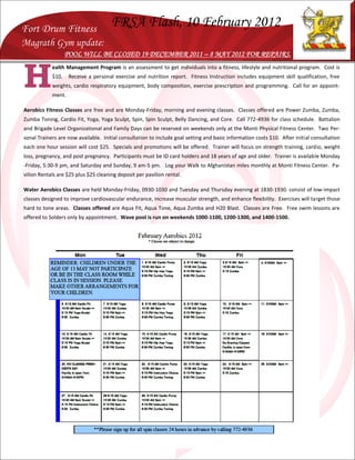 Fort Drum Fitness
                                      FRSA Flash, 10 February 2012
Magrath Gym update:
                   POOL WILL BE CLOSED 19 DECEMBER 2011 – 8 MAY 2012 FOR REPAIRS.



H
            ealth Management Program is an assessment to get individuals into a fitness, lifestyle and nutritional program. Cost is
            $10.    Receive a personal exercise and nutrition report. Fitness Instruction includes equipment skill qualification, free
            weights, cardio respiratory equipment, body composition, exercise prescription and programming. Call for an appoint-
            ment.

Aerobics Fitness Classes are free and are Monday-Friday, morning and evening classes. Classes offered are Power Zumba, Zumba,
Zumba Toning, Cardio Fit, Yoga, Yoga Sculpt, Spin, Spin Sculpt, Belly Dancing, and Core. Call 772-4936 for class schedule. Battalion
and Brigade Level Organizational and Family Days can be reserved on weekends only at the Monti Physical Fitness Center. Two Per-
sonal Trainers are now available. Initial consultation to include goal setting and basic information costs $10. After initial consultation
each one hour session will cost $25. Specials and promotions will be offered. Trainer will focus on strength training, cardio, weight
loss, pregnancy, and post pregnancy. Participants must be ID card holders and 18 years of age and older. Trainer is available Monday
-Friday, 5:30-9 pm, and Saturday and Sunday, 9 am-5 pm. Log your Walk to Afghanistan miles monthly at Monti Fitness Center. Pa-
vilion Rentals are $25 plus $25 cleaning deposit per pavilion rental.

Water Aerobics Classes are held Monday-Friday, 0930-1030 and Tuesday and Thursday evening at 1830-1930. consist of low-impact
classes designed to improve cardiovascular endurance, increase muscular strength, and enhance flexibility. Exercises will target those
hard to tone areas. Classes offered are Aqua Fit, Aqua Tone, Aqua Zumba and H20 Blast. Classes are Free. Free swim lessons are
offered to Solders only by appointment. Wave pool is run on weekends 1000-1100, 1200-1300, and 1400-1500.
 