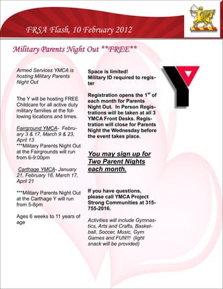 FRSA Flash, 10 February 2012

Military Parents Night Out **FREE**

 Armed Services YMCA is          Space is limited!
 hosting Military Parents        Military ID required to regis-
 Night Out                       ter

                                 Registration opens the 1st of
 The Y will be hosting FREE      each month for Parents
 Childcare for all active duty   Night Out. In Person Regis-
 military families at the fol-   trations will be taken at all 3
 lowing locations and times.     YMCA Front Desks. Regis-
                                 tration will close for Parents
 Fairground YMCA- Febru-         Night the Wednesday before
 ary 3 & 17, March 9 & 23,       the event takes place.
 April 13
 ***Military Parents Night Out
 at the Fairgrounds will run
 from 6-9:00pm
                                 You may sign up for
                                 Two Parent Nights
  Carthage YMCA- January         each month.
 21, February 18, March 17,
 April 21

 ***Military Parents Night Out   If you have questions,
 at the Carthage Y will run      please call YMCA Project
 from 5-8pm                      Strong Communities at 315-
                                 755-2016.
 Ages 6 weeks to 11 years of
 age                             Activities will include Gymnas-
                                 tics, Arts and Crafts, Basket-
                                 ball, Soccer, Music, Gym
                                 Games and FUN!!! (light
                                 snack will be provided)
 