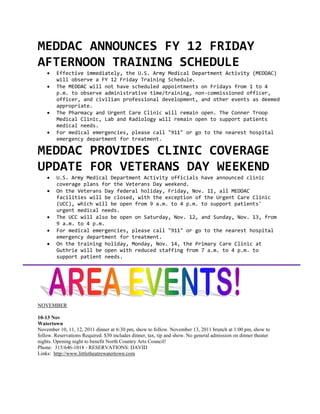 MEDDAC ANNOUNCES FY 12 FRIDAY
AFTERNOON TRAINING SCHEDULE
       Effective immediately, the U.S. Army Medical Department Activity (MEDDAC)
        will observe a FY 12 Friday Training Schedule.
       The MEDDAC will not have scheduled appointments on Fridays from 1 to 4
        p.m. to observe administrative time/training, non-commissioned officer,
        officer, and civilian professional development, and other events as deemed
        appropriate.
       The Pharmacy and Urgent Care Clinic will remain open. The Conner Troop
        Medical Clinic, Lab and Radiology will remain open to support patients
        medical needs.
       For medical emergencies, please call "911" or go to the nearest hospital
        emergency department for treatment.

MEDDAC PROVIDES CLINIC COVERAGE
UPDATE FOR VETERANS DAY WEEKEND
       U.S. Army Medical Department Activity officials have announced clinic
        coverage plans for the Veterans Day weekend.
       On the Veterans Day federal holiday, Friday, Nov. 11, all MEDDAC
        facilities will be closed, with the exception of the Urgent Care Clinic
        (UCC), which will be open from 9 a.m. to 4 p.m. to support patients'
        urgent medical needs.
       The UCC will also be open on Saturday, Nov. 12, and Sunday, Nov. 13, from
        9 a.m. to 4 p.m.
       For medical emergencies, please call "911" or go to the nearest hospital
        emergency department for treatment.
       On the training holiday, Monday, Nov. 14, the Primary Care Clinic at
        Guthrie will be open with reduced staffing from 7 a.m. to 4 p.m. to
        support patient needs.




NOVEMBER

10-13 Nov
Watertown
November 10, 11, 12, 2011 dinner at 6:30 pm, show to follow. November 13, 2011 brunch at 1:00 pm, show to
follow. Reservations Required. $30 includes dinner, tax, tip and show. No general admission on dinner theater
nights. Opening night to benefit North Country Arts Council!
Phone: 315/646-1018 - RESERVATIONS: DAVID
Links: http://www.littletheatrewatertown.com
 