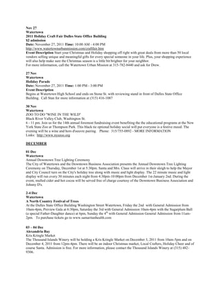 Nov 27
Watertown
2011 Holiday Craft Fair Dulles State Office Building
$2 admission
Date: November 27, 2011 Time: 10:00 AM - 4:00 PM
http://www.watertownurbanmission.com/craftfair.htm
Event Description Start your Christmas and Holiday shopping off right with great deals from more than 50 local
vendors selling unique and meaningful gifts for every special someone in your life. Plus, your shopping experience
will also help make sure the Christmas season is a little bit brighter for your neighbor.
For more information, call the Watertown Urban Mission at 315-782-8440 and ask for Drew.

27 Nov
Watertown
Holiday Parade
Date: November 27, 2011 Time: 1:00 PM - 3:00 PM
Event Description
Begins at Watertown High School and ends on Stone St. with reviewing stand in front of Dulles State Office
Building. Call Stan for more information at (315) 416-1087

30 Nov
Watertown
ZOO TO DO ''WINE IN THE WILD''
Black River Valley Club, Washington St.
6 - 11 pm. Join us for the 14th annual foremost fundraising event benefiting the the educational programs at the New
York State Zoo at Thompson Park. This black tie optional holiday social will put everyone is a festive mood. The
evening will be a wine and hors d'oeuvre pairing. Phone: 315/755-0892 - MORE INFORMATION
Links: http://www.nyszoo.org

DECEMBER

01 Dec
Watertown
Annual Downtown Tree Lighting Ceremony
The City of Watertown and the Downtown Business Association presents the Annual Downtown Tree Lighting
Ceremony on Thursday, December 1st at 5:30pm. Santa and Mrs. Claus will arrive in their sleigh to help the Mayor
and City Council turn on the City's holiday tree along with music and light display. The 22 minute music and light
display will run every 30 minutes each night from 4:30pm-10:00pm from December 1st-January 2nd. During the
event, mulled cider and hot cocoa will be served free of charge courtesy of the Downtown Business Association and
Johnny D's.

2-4 Dec
Watertown
A North Country Festival of Trees
At the Dulles State Office Building Washington Street Watertown, Friday the 2nd with General Admission from
10am-4pm, Preview Gala at 6:30pm, Saturday the 3rd with General Admission 10am-4pm with the Sugarplum Ball
(a special Father-Daughter dance) at 6pm, Sunday the 4th with General Admission General Admission from 11am-
2pm. To purchase tickets go to www.samaritanhealth.com

03 – 04 Dec
Alexandria Bay
Kris Kringle Market
The Thousand Islands Winery will be holding a Kris Kringle Market on December 3, 2011 from 10am-5pm and on
December 4, 2011 from 12pm-4pm. There will be an indoor Christmas market, Local Crafters, Holiday Cheer and of
course Santa. Admission is free. For more information, please contact the Thousand Islands Winery at (315) 482-
9306.
 