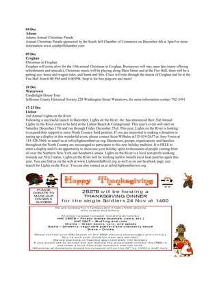 04 Dec
Adams
Adams Annual Christmas Parade
Annual Christmas Parade sponsored by the South Jeff Chamber of Commerce on December 4th at 3pm For more
information www.southjeffchamber.com

09 Dec
Croghan
Christmas in Croghan
Croghan will come alive for the 14th annual Christmas in Croghan. Businesses will stay open late (many offering
refreshments and specials), Christmas music will be playing along Main Street and at the Fire Hall, there will be a
petting zoo, horse and wagon rides, and Santa and Mrs. Claus will ride through the streets of Croghan and be at the
Fire Hall from 6:00 PM until 8:00 PM. Stop in for free popcorn and more!

10 Dec
Watertown
Candlelight House Tour
Jefferson County Historical Society 228 Washington Street Watertown, for more information contact 782-3491

17-23 Dec
Lisbon
2nd Annual Lights on the River
Following a successful launch in December, Lights on the River, Inc. has announced their 2nd Annual
Lights on the River event to be held at the Lisbon Beach & Campground. This year’s event will start on
Saturday December 17th and run through Friday December 23rd. This year, Lights on the River is looking
to expand their support to more North Country food pantries. If you are interested in making a donation or
setting up a display in this wonderful event, please contact Scott Wilhelm at315-854-2657 or Amy Fortin at
315-528-5660, or email us at info@lightsontheriver.org. Businesses, groups, organizations and families
throughout the North Country are encouraged to participate in this new holiday tradition. It is FREE to
enter a display and it's an opportunity to showcase your holiday spirit to thousands of people coming from
all over the Northern New York and Southern Canada. Lights on the River is a local non-profit working
towards our 501c3 status. Lights on the River will be working hard to benefit local food pantries again this
year. You can find us on the web at www.LightsontheRiver.org as well as on our facebook page, just
search for Lights on the River. You can also contact us at info@lightsontheriver.org.
 