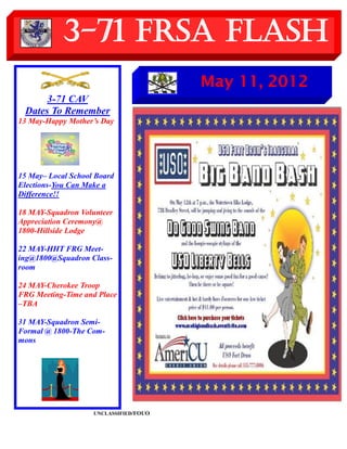 3-71 FRSA Flash
                                        May 11, 2012
      3-71 CAV
 Dates To Remember
13 May-Happy Mother’s Day




15 May– Local School Board
Elections-You Can Make a
Difference!!

18 MAY-Squadron Volunteer
Appreciation Ceremony@
1800-Hillside Lodge

22 MAY-HHT FRG Meet-
ing@1800@Squadron Class-
room

24 MAY-Cherokee Troop
FRG Meeting-Time and Place
–TBA

31 MAY-Squadron Semi-
Formal @ 1800-The Com-
mons




                    UNCLASSIFIED/FOUO
 