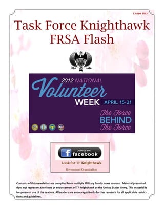 12 April 2012




Task Force Knighthawk
      FRSA Flash




                                     Look for TF Knighthawk
                                         Government Organization




Contents of this newsletter are compiled from multiple Military Family news sources. Material presented
does not represent the views or endorsement of TF Knighthawk or the United States Army. This material is
for personal use of the readers. All readers are encouraged to do further research for all applicable restric-
tions and guidelines.
 