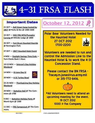 4-31 FRSA Flash
    DATES TO REMEMBER
                                       October 12, 2012
21 OCT — Ball Gown Swap hosted by
2BCT @ Parks & Rec @ 1300-1600

22 OCT — HHC FRG MTG/Pumpkin
                                       Polar Bear Volunteers Needed for
Carving @ Hillside Lodge @ 1800            the Haunted Hotel
26 OCT — Fort Drum Haunted Hayride
                                              27 OCT 2012
@ Remington Park                               1700-2200
27 OCT — 2BCT Haunted Hotel Event
                                       Volunteers are needed to run and
4 NOV — Daylight Savings Time Ends —   control the Admission Line to the
Turn Clocks Back 1 Hour.
                                       Haunted Hotel & to work the 4-31
10-13 NOV — Veteran’s Day Holiday              Concession Stand.
Weekend

14 NOV — GI Jane Day IV                    Please contact the BN FRSA -
                                            Tracey.m.jones1@us.army.mil
20 NOV — 4-31 Turkey Bowl
                                                  or 315-772-8416.
22-25 NOV — Thanksgiving Day Holiday
Weekend

29 NOV — Battalion Ball @ The Com-
mons @ 1700                              *All Volunteers need to attend an
9 DEC — Battalion Holiday Party @
                                         upcoming meeting for the event.
Monti Gym @ 1300                                    19 OCT 2012
                                                1000 @ Fox Company
11 DEC — FRG Symposium @ The Com-
mons
            10/11/2012                 UNCLASSIFIED /FOUO
 