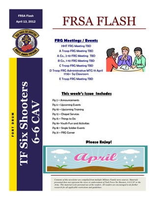 FRG Meetings / Events
HHT FRG Meeting TBD
A Troop FRG Meeting TBD
A Co., 2-10 FRG Meeting TBD
B Co., 1-10 FRG Meeting TBD
C Troop FRG Meeting TBD
D Troop FRG Administrative MTG 19 April
1730– Sq Classroom
E Troop FRG Meeting TBD
FRSA FLASH
Contents of this newsletter are compiled from multiple Military Family news sources. Materials
presented does not represent the views or endorsement of Task Force Six Shooters, 6-6 CAV or the
Army. This material is for personal use of the readers. All readers are encouraged to do further
research for all applicable restrictions and guidelines.
F
O
R
T
D
R
U
M
FRSA Flash
April 13, 2012
Pg 2 = Announcements
Pg 6 = Upcoming Events
Pg 10 = Upcoming Training
Pg 12 = Chapel Services
Pg 15 = Things to Do
Pg 16= Youth Fun and Activities
Pg 18 = Single Soldier Events
Pg 21 = FRG Corner
This week’s issue includes
Please Enjoy!
TF
Six
Shooters
6-6
CAV
 
