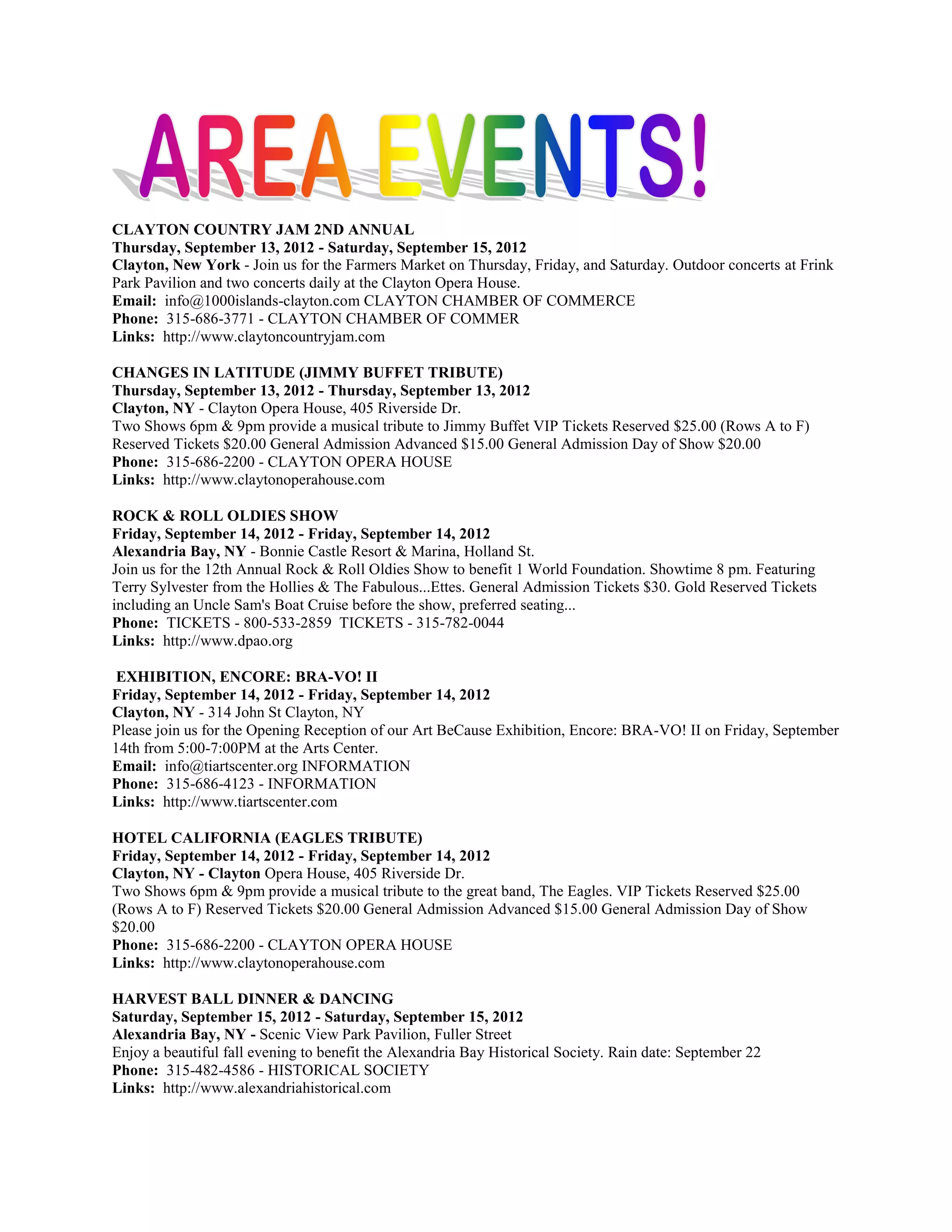 CLAYTON COUNTRY JAM 2ND ANNUAL
Thursday, September 13, 2012 - Saturday, September 15, 2012
Clayton, New York - Join us for the Farmers Market on Thursday, Friday, and Saturday. Outdoor concerts at Frink
Park Pavilion and two concerts daily at the Clayton Opera House.
Email: info@1000islands-clayton.com CLAYTON CHAMBER OF COMMERCE
Phone: 315-686-3771 - CLAYTON CHAMBER OF COMMER
Links: http://www.claytoncountryjam.com

CHANGES IN LATITUDE (JIMMY BUFFET TRIBUTE)
Thursday, September 13, 2012 - Thursday, September 13, 2012
Clayton, NY - Clayton Opera House, 405 Riverside Dr.
Two Shows 6pm & 9pm provide a musical tribute to Jimmy Buffet VIP Tickets Reserved $25.00 (Rows A to F)
Reserved Tickets $20.00 General Admission Advanced $15.00 General Admission Day of Show $20.00
Phone: 315-686-2200 - CLAYTON OPERA HOUSE
Links: http://www.claytonoperahouse.com

ROCK & ROLL OLDIES SHOW
Friday, September 14, 2012 - Friday, September 14, 2012
Alexandria Bay, NY - Bonnie Castle Resort & Marina, Holland St.
Join us for the 12th Annual Rock & Roll Oldies Show to benefit 1 World Foundation. Showtime 8 pm. Featuring
Terry Sylvester from the Hollies & The Fabulous...Ettes. General Admission Tickets $30. Gold Reserved Tickets
including an Uncle Sam's Boat Cruise before the show, preferred seating...
Phone: TICKETS - 800-533-2859 TICKETS - 315-782-0044
Links: http://www.dpao.org

 EXHIBITION, ENCORE: BRA-VO! II
Friday, September 14, 2012 - Friday, September 14, 2012
Clayton, NY - 314 John St Clayton, NY
Please join us for the Opening Reception of our Art BeCause Exhibition, Encore: BRA-VO! II on Friday, September
14th from 5:00-7:00PM at the Arts Center.
Email: info@tiartscenter.org INFORMATION
Phone: 315-686-4123 - INFORMATION
Links: http://www.tiartscenter.com

HOTEL CALIFORNIA (EAGLES TRIBUTE)
Friday, September 14, 2012 - Friday, September 14, 2012
Clayton, NY - Clayton Opera House, 405 Riverside Dr.
Two Shows 6pm & 9pm provide a musical tribute to the great band, The Eagles. VIP Tickets Reserved $25.00
(Rows A to F) Reserved Tickets $20.00 General Admission Advanced $15.00 General Admission Day of Show
$20.00
Phone: 315-686-2200 - CLAYTON OPERA HOUSE
Links: http://www.claytonoperahouse.com

HARVEST BALL DINNER & DANCING
Saturday, September 15, 2012 - Saturday, September 15, 2012
Alexandria Bay, NY - Scenic View Park Pavilion, Fuller Street
Enjoy a beautiful fall evening to benefit the Alexandria Bay Historical Society. Rain date: September 22
Phone: 315-482-4586 - HISTORICAL SOCIETY
Links: http://www.alexandriahistorical.com
 