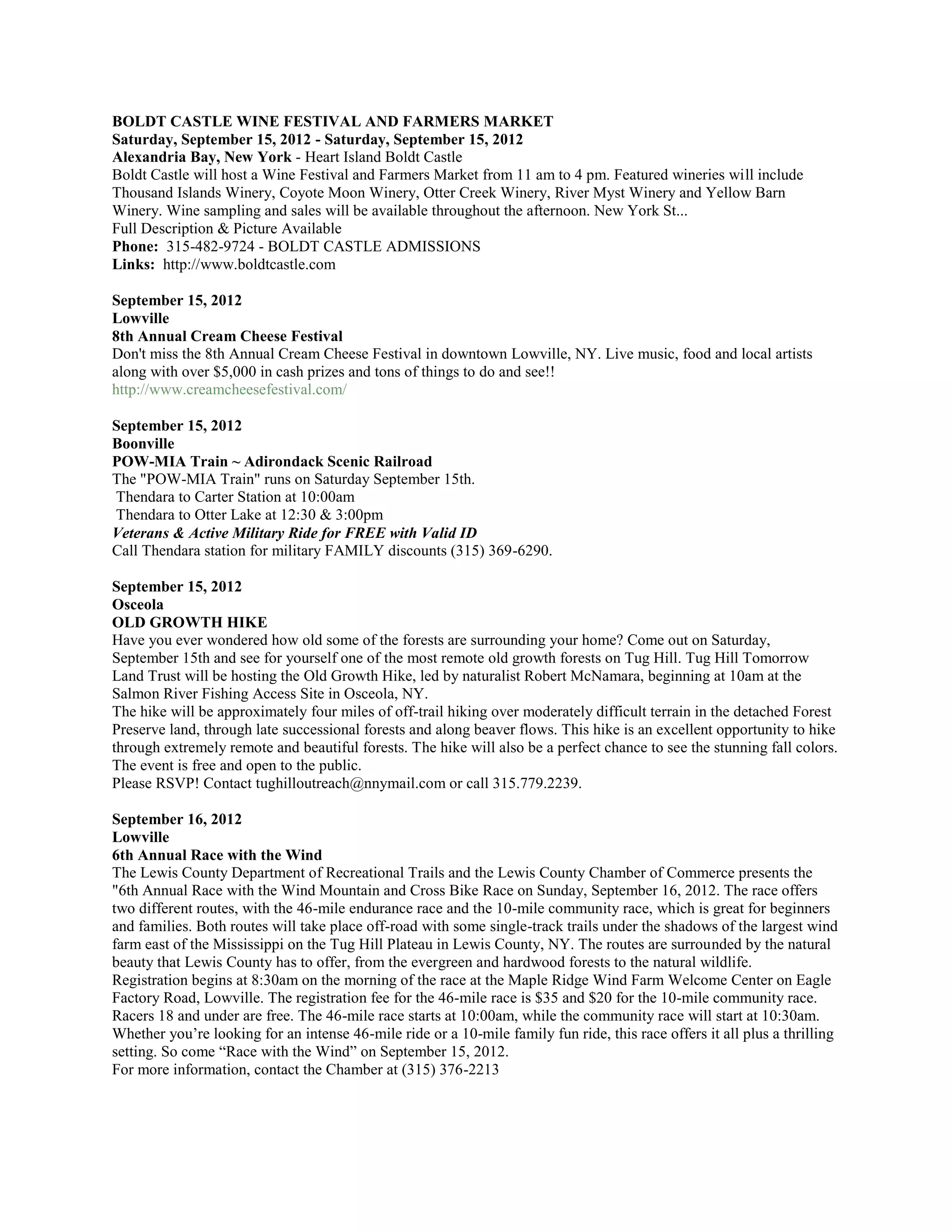 BOLDT CASTLE WINE FESTIVAL AND FARMERS MARKET
Saturday, September 15, 2012 - Saturday, September 15, 2012
Alexandria Bay, New York - Heart Island Boldt Castle
Boldt Castle will host a Wine Festival and Farmers Market from 11 am to 4 pm. Featured wineries will include
Thousand Islands Winery, Coyote Moon Winery, Otter Creek Winery, River Myst Winery and Yellow Barn
Winery. Wine sampling and sales will be available throughout the afternoon. New York St...
Full Description & Picture Available
Phone: 315-482-9724 - BOLDT CASTLE ADMISSIONS
Links: http://www.boldtcastle.com

September 15, 2012
Lowville
8th Annual Cream Cheese Festival
Don't miss the 8th Annual Cream Cheese Festival in downtown Lowville, NY. Live music, food and local artists
along with over $5,000 in cash prizes and tons of things to do and see!!
http://www.creamcheesefestival.com/

September 15, 2012
Boonville
POW-MIA Train ~ Adirondack Scenic Railroad
The "POW-MIA Train" runs on Saturday September 15th.
Thendara to Carter Station at 10:00am
Thendara to Otter Lake at 12:30 & 3:00pm
Veterans & Active Military Ride for FREE with Valid ID
Call Thendara station for military FAMILY discounts (315) 369-6290.

September 15, 2012
Osceola
OLD GROWTH HIKE
Have you ever wondered how old some of the forests are surrounding your home? Come out on Saturday,
September 15th and see for yourself one of the most remote old growth forests on Tug Hill. Tug Hill Tomorrow
Land Trust will be hosting the Old Growth Hike, led by naturalist Robert McNamara, beginning at 10am at the
Salmon River Fishing Access Site in Osceola, NY.
The hike will be approximately four miles of off-trail hiking over moderately difficult terrain in the detached Forest
Preserve land, through late successional forests and along beaver flows. This hike is an excellent opportunity to hike
through extremely remote and beautiful forests. The hike will also be a perfect chance to see the stunning fall colors.
The event is free and open to the public.
Please RSVP! Contact tughilloutreach@nnymail.com or call 315.779.2239.

September 16, 2012
Lowville
6th Annual Race with the Wind
The Lewis County Department of Recreational Trails and the Lewis County Chamber of Commerce presents the
"6th Annual Race with the Wind Mountain and Cross Bike Race on Sunday, September 16, 2012. The race offers
two different routes, with the 46-mile endurance race and the 10-mile community race, which is great for beginners
and families. Both routes will take place off-road with some single-track trails under the shadows of the largest wind
farm east of the Mississippi on the Tug Hill Plateau in Lewis County, NY. The routes are surrounded by the natural
beauty that Lewis County has to offer, from the evergreen and hardwood forests to the natural wildlife.
Registration begins at 8:30am on the morning of the race at the Maple Ridge Wind Farm Welcome Center on Eagle
Factory Road, Lowville. The registration fee for the 46-mile race is $35 and $20 for the 10-mile community race.
Racers 18 and under are free. The 46-mile race starts at 10:00am, while the community race will start at 10:30am.
Whether you’re looking for an intense 46-mile ride or a 10-mile family fun ride, this race offers it all plus a thrilling
setting. So come “Race with the Wind” on September 15, 2012.
For more information, contact the Chamber at (315) 376-2213
 