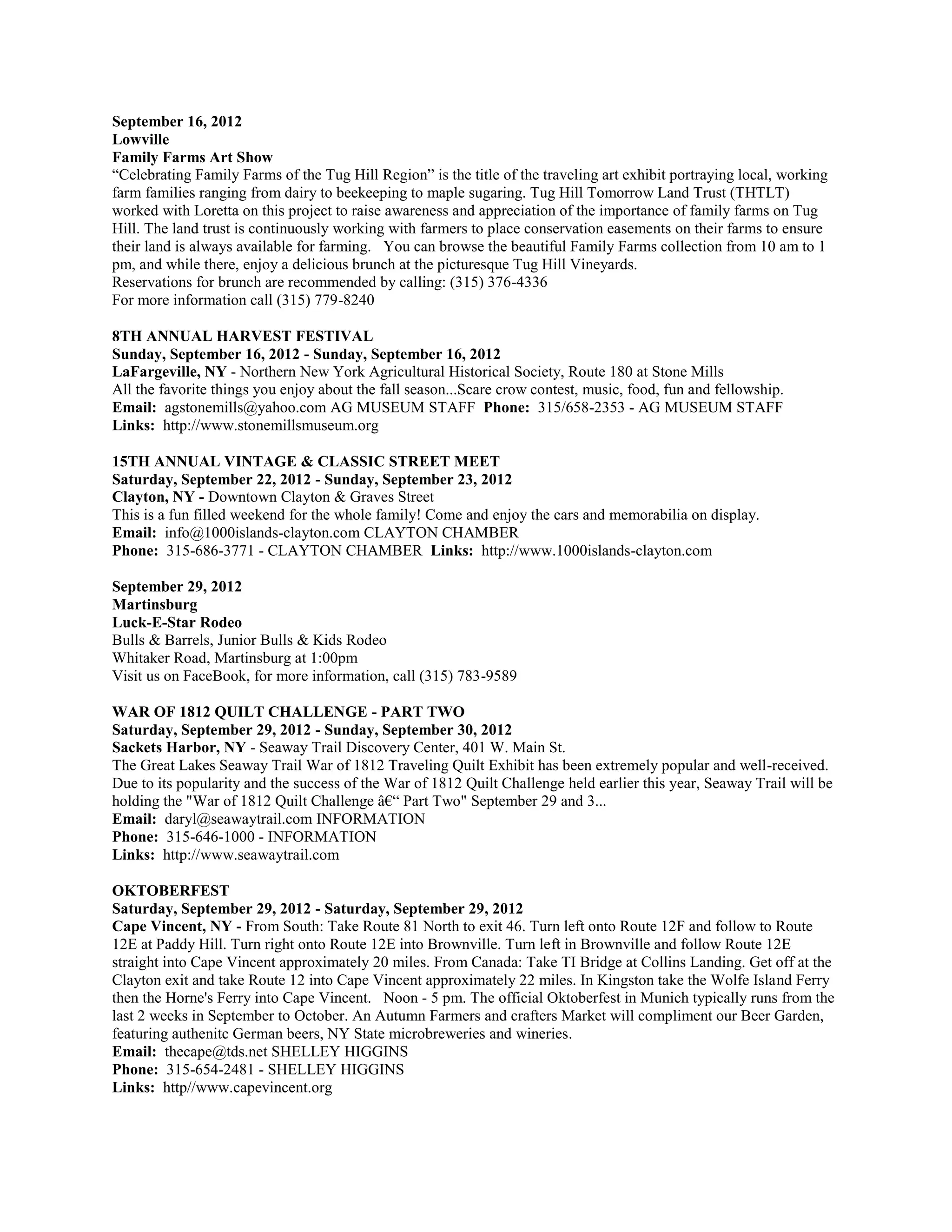 September 16, 2012
Lowville
Family Farms Art Show
“Celebrating Family Farms of the Tug Hill Region” is the title of the traveling art exhibit portraying local, working
farm families ranging from dairy to beekeeping to maple sugaring. Tug Hill Tomorrow Land Trust (THTLT)
worked with Loretta on this project to raise awareness and appreciation of the importance of family farms on Tug
Hill. The land trust is continuously working with farmers to place conservation easements on their farms to ensure
their land is always available for farming. You can browse the beautiful Family Farms collection from 10 am to 1
pm, and while there, enjoy a delicious brunch at the picturesque Tug Hill Vineyards.
Reservations for brunch are recommended by calling: (315) 376-4336
For more information call (315) 779-8240

8TH ANNUAL HARVEST FESTIVAL
Sunday, September 16, 2012 - Sunday, September 16, 2012
LaFargeville, NY - Northern New York Agricultural Historical Society, Route 180 at Stone Mills
All the favorite things you enjoy about the fall season...Scare crow contest, music, food, fun and fellowship.
Email: agstonemills@yahoo.com AG MUSEUM STAFF Phone: 315/658-2353 - AG MUSEUM STAFF
Links: http://www.stonemillsmuseum.org

15TH ANNUAL VINTAGE & CLASSIC STREET MEET
Saturday, September 22, 2012 - Sunday, September 23, 2012
Clayton, NY - Downtown Clayton & Graves Street
This is a fun filled weekend for the whole family! Come and enjoy the cars and memorabilia on display.
Email: info@1000islands-clayton.com CLAYTON CHAMBER
Phone: 315-686-3771 - CLAYTON CHAMBER Links: http://www.1000islands-clayton.com

September 29, 2012
Martinsburg
Luck-E-Star Rodeo
Bulls & Barrels, Junior Bulls & Kids Rodeo
Whitaker Road, Martinsburg at 1:00pm
Visit us on FaceBook, for more information, call (315) 783-9589

WAR OF 1812 QUILT CHALLENGE - PART TWO
Saturday, September 29, 2012 - Sunday, September 30, 2012
Sackets Harbor, NY - Seaway Trail Discovery Center, 401 W. Main St.
The Great Lakes Seaway Trail War of 1812 Traveling Quilt Exhibit has been extremely popular and well-received.
Due to its popularity and the success of the War of 1812 Quilt Challenge held earlier this year, Seaway Trail will be
holding the "War of 1812 Quilt Challenge â€“ Part Two" September 29 and 3...
Email: daryl@seawaytrail.com INFORMATION
Phone: 315-646-1000 - INFORMATION
Links: http://www.seawaytrail.com

OKTOBERFEST
Saturday, September 29, 2012 - Saturday, September 29, 2012
Cape Vincent, NY - From South: Take Route 81 North to exit 46. Turn left onto Route 12F and follow to Route
12E at Paddy Hill. Turn right onto Route 12E into Brownville. Turn left in Brownville and follow Route 12E
straight into Cape Vincent approximately 20 miles. From Canada: Take TI Bridge at Collins Landing. Get off at the
Clayton exit and take Route 12 into Cape Vincent approximately 22 miles. In Kingston take the Wolfe Island Ferry
then the Horne's Ferry into Cape Vincent. Noon - 5 pm. The official Oktoberfest in Munich typically runs from the
last 2 weeks in September to October. An Autumn Farmers and crafters Market will compliment our Beer Garden,
featuring authenitc German beers, NY State microbreweries and wineries.
Email: thecape@tds.net SHELLEY HIGGINS
Phone: 315-654-2481 - SHELLEY HIGGINS
Links: http//www.capevincent.org
 