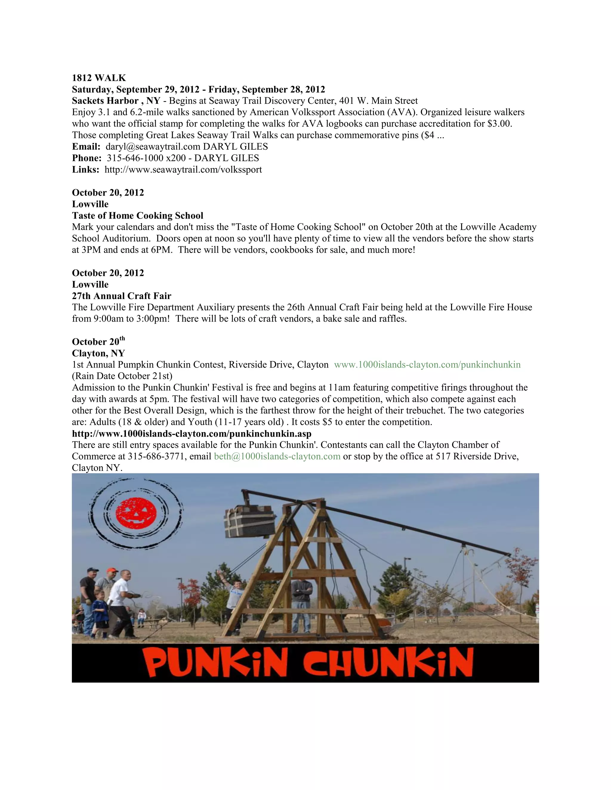 1812 WALK
Saturday, September 29, 2012 - Friday, September 28, 2012
Sackets Harbor , NY - Begins at Seaway Trail Discovery Center, 401 W. Main Street
Enjoy 3.1 and 6.2-mile walks sanctioned by American Volkssport Association (AVA). Organized leisure walkers
who want the official stamp for completing the walks for AVA logbooks can purchase accreditation for $3.00.
Those completing Great Lakes Seaway Trail Walks can purchase commemorative pins ($4 ...
Email: daryl@seawaytrail.com DARYL GILES
Phone: 315-646-1000 x200 - DARYL GILES
Links: http://www.seawaytrail.com/volkssport

October 20, 2012
Lowville
Taste of Home Cooking School
Mark your calendars and don't miss the "Taste of Home Cooking School" on October 20th at the Lowville Academy
School Auditorium. Doors open at noon so you'll have plenty of time to view all the vendors before the show starts
at 3PM and ends at 6PM. There will be vendors, cookbooks for sale, and much more!

October 20, 2012
Lowville
27th Annual Craft Fair
The Lowville Fire Department Auxiliary presents the 26th Annual Craft Fair being held at the Lowville Fire House
from 9:00am to 3:00pm! There will be lots of craft vendors, a bake sale and raffles.

October 20th
Clayton, NY
1st Annual Pumpkin Chunkin Contest, Riverside Drive, Clayton www.1000islands-clayton.com/punkinchunkin
(Rain Date October 21st)
Admission to the Punkin Chunkin' Festival is free and begins at 11am featuring competitive firings throughout the
day with awards at 5pm. The festival will have two categories of competition, which also compete against each
other for the Best Overall Design, which is the farthest throw for the height of their trebuchet. The two categories
are: Adults (18 & older) and Youth (11-17 years old) . It costs $5 to enter the competition.
http://www.1000islands-clayton.com/punkinchunkin.asp
There are still entry spaces available for the Punkin Chunkin'. Contestants can call the Clayton Chamber of
Commerce at 315-686-3771, email beth@1000islands-clayton.com or stop by the office at 517 Riverside Drive,
Clayton NY.
 