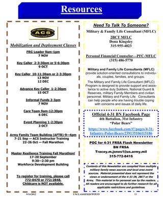 Resources
                                                         Need To Talk To Someone?
                                                   Military & Family Life Consultant (MFLC)
                                                                      2BCT MFLC
                                                                      Dona Kingsley
Mobilization and Deployment Classes                                   315-955-4823
         FRG Leader 9am-1pm
                7 NOV                              Personal Financial Counselor—PFC-MFLC
                                                                 (315) 486-5770
   Key Caller 2-3:30pm or 5-6:30pm
                 9 OCT
                                                    Military and Family Life Consultants (MFLC)
  Key Caller 10-11:30am or 2-3:30pm                provide solution-oriented consultations to individu-
                13 NOV                                     als, couples, families, and groups.
                12 DEC                              The Military and Family Life Consultant (MFLC)
                                                   Program is designed to provide support and assis-
     Advance Key Caller 1-2:30pm                     tance to active duty Soldiers, National Guard &
               15 OCT                               Reserves, military Family Members and civilian
                                                    personnel. Military and Family Life Consultants
         Informal Funds 2-3pm                        can help people who are having trouble coping
                7 NOV                                    with concerns and issues of daily life.

       Care Team 9am-12:30pm
                6 DEC                                   Official 4-31 BN Facebook Page
                                                              4th Battalion, 31st Infantry
       Event Planning 1-2:30pm                                      “Polar Bears”
                3 OCT
                                                     https://www.facebook.com/#!/pages/4-31-
Army Family Team Building (AFTB)-9—4pm                Infantry-Polar-Bears/239135106115186
  7-21 Sep — ACS Instructor Training
       22-26 Oct — Fall Marathon                      POC for 4-31 FRSA Flash Newsletter
                                                                   BN FRSA
                                                        Tracey.m.jones1@us.army.mil
Master Resilience Training Fall Marathon!
           17-20 September                                       315-772-8416
             9:30—2:30 pm
   Workforce Development Building
                                                   Contents of this Newsletter are compiled from multiple
                                                       military family news sources and local area event
                                                     sources. Material presented does not represent the
   To register for training, please call               views or endorsement of the 4-31 IN, 2BCT or the
        772-0470 or 772/2848.                      Army. This material is for personal use by the readers.
       Childcare is NOT available.                 All readers are encouraged to do further research for all
                                                             applicable restrictions and guidelines.

         9/14/2012                         UNCLASSIFIED /FOUO                            10
 