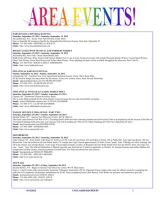 HARVEST BALL DINNER & DANCING
Saturday, September 15, 2012 - Saturday, September 15, 2012
Alexandria Bay, NY - Scenic View Park Pavilion, Fuller Street
Enjoy a beautiful fall evening to benefit the Alexandria Bay Historical Society. Rain date: September 22
Phone: 315-482-4586 - HISTORICAL SOCIETY
Links: http://www.alexandriahistorical.com

BOLDT CASTLE WINE FESTIVAL AND FARMERS MARKET
Saturday, September 15, 2012 - Saturday, September 15, 2012
Alexandria Bay, New York - Heart Island Boldt Castle
Boldt Castle will host a Wine Festival and Farmers Market from 11 am to 4 pm. Featured wineries will include Thousand Islands Winery, Coyote Moon Winery,
Otter Creek Winery, River Myst Winery and Yellow Barn Winery. Wine sampling and sales will be available throughout the afternoon. New York St...
Phone: 315-482-9724 - BOLDT CASTLE ADMISSIONS
Links: http://www.boldtcastle.com

8TH ANNUAL HARVEST FESTIVAL
Sunday, September 16, 2012 - Sunday, September 16, 2012
LaFargeville, NY - Northern New York Agricultural Historical Society, Route 180 at Stone Mills
All the favorite things you enjoy about the fall season...Scare crow contest, music, food, fun and fellowship.
Email: agstonemills@yahoo.com AG MUSEUM STAFF
Phone: 315/658-2353 - AG MUSEUM STAFF
Links: http://www.stonemillsmuseum.org

15TH ANNUAL VINTAGE & CLASSIC STREET MEET
Saturday, September 22, 2012 - Sunday, September 23, 2012
Clayton, NY - Downtown Clayton & Graves Street
This is a fun filled weekend for the whole family! Come and enjoy the cars and memorabilia on display.
Email: info@1000islands-clayton.com CLAYTON CHAMBER
Phone: 315-686-3771 - CLAYTON CHAMBER
Links: http://www.1000islands-clayton.com

WAR OF 1812 QUILT CHALLENGE - PART TWO
Saturday, September 29, 2012 - Sunday, September 30, 2012
Sackets Harbor, NY - Seaway Trail Discovery Center, 401 W. Main St.
The Great Lakes Seaway Trail War of 1812 Traveling Quilt Exhibit has been extremely popular and well-received. Due to its popularity and the success of the War of
1812 Quilt Challenge held earlier this year, Seaway Trail will be holding the "War of 1812 Quilt Challenge â€“ Part Two" September 29 and 3...
Email: daryl@seawaytrail.com INFORMATION
Phone: 315-646-1000 - INFORMATION
Links: http://www.seawaytrail.com

OKTOBERFEST
Saturday, September 29, 2012 - Saturday, September 29, 2012
Cape Vincent, NY - From South: Take Route 81 North to exit 46. Turn left onto Route 12F and follow to Route 12E at Paddy Hill. Turn right onto Route 12E into
Brownville. Turn left in Brownville and follow Route 12E straight into Cape Vincent approximately 20 miles. From Canada: Take TI Bridge at Collins Landing. Get
off at the Clayton exit and take Route 12 into Cape Vincent approximately 22 miles. In Kingston take the Wolfe Island Ferry then the Horne's Ferry into Cape Vin-
cent. Noon - 5 pm. The official Oktoberfest in Munich typically runs from the last 2 weeks in September to October. An Autumn Farmers and crafters Market will
compliment our Beer Garden, featuring authentic German beers, NY State microbreweries and wineries.
Email: thecape@tds.net SHELLEY HIGGINS
Phone: 315-654-2481 - SHELLEY HIGGINS
Links: http//www.capevincent.org

1812 WALK
Saturday, September 29, 2012 - Friday, September 28, 2012
Sackets Harbor , NY - Begins at Seaway Trail Discovery Center, 401 W. Main Street
Enjoy 3.1 and 6.2-mile walks sanctioned by American Volkssport Association (AVA). Organized leisure walkers who want the official stamp for completing the
walks for AVA logbooks can purchase accreditation for $3.00. Those completing Great Lakes Seaway Trail Walks can purchase commemorative pins ($4 ...
Email: daryl@seawaytrail.com DARYL GILES
Phone: 315-646-1000 x200 - DARYL GILES
Links: http://www.seawaytrail.com/volkssport




                9/14/2012                                               UNCLASSIFIED /FOUO                                                 3
 