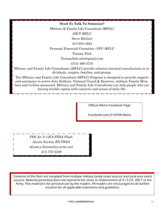 Need To Talk To Someone?
                          Military & Family Life Consultant (MFLC)
                                          2BCT MFLC
                                         Steve Kleilzel
                                         315-955-4823
                          Personal Financial Counselor—PFC-MFLC
                                          Tammy Fink
                                 Tammyfink.mhn@gmail.com
                                         (315) 486-5770
Military and Family Life Consultants (MFLC) provide solution-oriented consultations to in-
                         dividuals, couples, families, and groups.
 The Military and Family Life Consultant (MFLC) Program is designed to provide support
 and assistance to active duty Soldiers, National Guard & Reserves, military Family Mem-
 bers and civilian personnel. Military and Family Life Consultants can help people who are
                 having trouble coping with concerns and issues of daily life.




                                                     Official Allons Facebook Page:

                                                     Facebook.com/215FAR.Allons




           POC for 2-15FA FRSA Flash
             Alyssa Szuma, BN FRSA
           Alyssa.e.Szuma@us.army.mil
                   315-772-5349




Contents of this flash are compiled from multiple military family news sources and local area event
sources. Material presented does not represent the views or endorsement of 2-15 FA, 2BCT or the
 Army. This material is for personal use by the readers. All readers are encouraged to do further
                        research for all applicable restrictions and guidelines.



                                       UNCLASSIFIED/FOUO                                          11
 