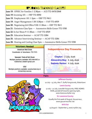 Upcoming Trainings/Classes
June 19: OPSEC for Families 1-2:30pm — ACS 772-0470/2848
June 19: Investing 101 — FRP 772-0050
June 19: Employment 101 1-3pm — ERP 772-9611
June 19: Anger Management 1:30-3:30pm — FAP 772-6929
June 20: Negotiating Job Offers 9:30-11:30am — ERP 772-9611
June 21: Emissions Class 5pm — Automotive Skills Center 772-5785
June 22: In her Shoes 9-11:30am — FAP 772-6929
June 25: Education Seminar — ACAP 772-3284
June 25: Advance Interviewing Seminar — ACAP 772-3284
June 28: Heating and Cooling Class 5pm — Automotive Skills Center 772-5785

            Volunteers Needed!
              American Red Cross                          Independence Day Fireworks
       Coordinator of Volunteers; 772-7373

           Spouses’ Club at Fort Drum                                 Clayton: 3 July, dusk
   Multiple positions available; 805-448-8112 or                 Alexandria Bay: 4 July, dusk
          Katherine.l.i.elwell@gmail.com
                                                                 Sackets Harbor: 4 July, dusk
                        USO
  Multiple positions available; usovolunteer.org or
                 mmanning@uso.org

                                                      Fairs
                                                                           Jefferson County:
                                                       10 July – 15 July, Alex T. Duffy Fairgrounds, Watertown
                                                                             Lewis County:
                                                        17 July – 21 July, Lowville Fairgrounds, FREE ADMIS-
                                                              SION, parade & fireworks opening night,
                                                                       www.lewiscountyfair.org
                                                                         St. Lawrence County:
                                                              Usually the first week of August, Gouverneur,
                                                                        www.gouverneurfair.net
                                                                               NYS Fair
                                                               23 August – September 3, www.nysfair.org

                                                UNCLASSIFIED/FOUO                                              3
 