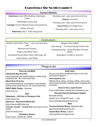 Experience the North Country!
                                            Farmer’s Markets
   Watertown, State Office Building, Washington             Saturdays, 9am – 2pm; starts the end of June
                     Street                                              Clayton, Frink Park
             Wednesdays, 6:30am-3pm                         Thursdays, 4pm – 8pm; starts the end of June
Carthage, Farmers Market Pavilion, Riverside Drive                Cape Vincent, the Village Green
                  Fridays, 7am-2pm                              Saturdays, 8am – 2pm; starts June 23
       Watertown, Alex T. Duffy Fairgrounds



                                          ~ Destinations ~
Watkins Glenn Race Track – races and wine festi-                       Niagara Falls, Buffalo
                     vals!
                                                         Lake George – The Great Escape Theme Park
              Montreal and Quebec
                                                          Saratoga Springs – Horse Racing & Concerts
             Finger Lakes Wine Tours                                        (SPAC)
  Enchanted Forest Water Safari, Old Forge, NY                   Burlington, VT (Ben & Jerry’s!!!)
             Adirondacks/ Lake Placid



                                             Things to do!
                Drive-Ins and IMAX                                         State Parks
Alexandria Bay Drive-Ins:                              Did you know there are 25 NYS Parks in the Thou-
www.baydrivein.com (double features, tickets prices    sand Islands Region?!
range from $2 - $6, 6 and under free)                  www.nysparks.com
Black River Drive-Ins:                                 Offering hiking, biking, camping, golfing, nature trails,
www.blackriverdrivein.com (double or tripe features,   nature center activities, beaches, pools, kayaking and
tickets prices range from $2 - $7, 6 and under free)   canoeing!!
MOST IMAX Theater , Syracuse                                      Horne’s Ferry, Cape Vincent
www.most.org                                           Ferry to Wolf Island, Canada www.hornesferry.com
                        Zoos                                 Thousand Islands Hydroplane Regatta
Watertown – NYS Zoo at Thompson Park                   Brockville,Ontario
www.nyszoo.org                                         Speeds up to 170mph! 30 June – 1 July
Syracuse – Rosamond Gifford Zoo                   www.brockvillehydroplaneracing.com
www.rosamondgiffordzoo.org                                               Wine
Toronto, Canada – Toronto Zoo (only about 4 hours Thousand Islands Winery, Alexandria Bay
away)                                             www.thousandislandswinery.com
www.torontozoo.com                                     Coyote Moon Winery, Clayton
                Strawberry Season                      www.coyotemoonvineyards.com
End of June - U-PICS ALL OVER
                                             UNCLASSIFIED/FOUO                                                 4
 