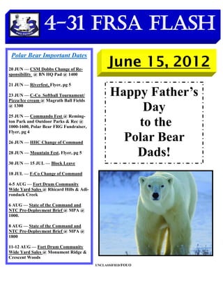 4-31 FRSA Flash
 Polar Bear Important Dates

20 JUN — CSM Dobbs Change of Re-
                                              June 15, 2012
sponsibility @ BN HQ Pad @ 1400

21 JUN — Riverfest, Flyer, pg 5

23 JUN — C-Co Softball Tournament/
Pizza/Ice cream @ Magrath Ball Fields
                                               Happy Father’s
@ 1300
                                                    Day
25 JUN — Commando Fest @ Reming-
ton Park and Outdoor Parks & Rec @
1000-1600, Polar Bear FRG Fundraiser,              to the
Flyer, pg 4

26 JUN — HHC Change of Command
                                                 Polar Bear
28 JUN — Mountain Fest, Flyer, pg 5                Dads!
30 JUN — 15 JUL — Block Leave

18 JUL — F-Co Change of Command

4-5 AUG — Fort Drum Community
Wide Yard Sales @ Rhicard Hills & Adi-
rondack Creek

6 AUG — State of the Command and
NTC Pre-Deployment Brief @ MPA @
1000.

8 AUG — State of the Command and
NTC Pre-Deployment Brief @ MPA @
1800

11-12 AUG — Fort Drum Community
Wide Yard Sales @ Monument Ridge &
Crescent Woods
                                         UNCLASSIFIED/FOUO
 