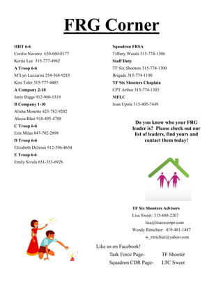 FRG Corner
HHT 6-6                                 Squadron FRSA
Cecilia Navarro 630-660-0177            Tiffany Woods 315-774-1306
Kerrie Lee 315-777-4962                 Staff Duty
A Troop 6-6                             TF Six Shooters 315-774-1300
M’Lyn Lazzarini 254-368-9215            Brigade 315-774-1100
Kim Toler 315-777-4485                  TF Six Shooters Chaplain
A Company 2-10                          CPT Arthur 315-774-1303
Janie Diggs 912-980-1319                MFLC
B Company 1-10                          Joan Upole 315-405-7449
Alisha Monette 423-782-9202
Alecia Blair 910-495-4788
                                                       Do you know who your FRG
C Troop 6-6
                                                     leader is? Please check out our
Erin Milas 847-702-2898                               list of leaders, find yours and
D Troop 6-6                                                 contact them today!
Elizabeth DeJesus 912-596-4654
E Troop 6-6
Emily Sivula 651-353-6926




                                                     TF Six Shooters Advisors
                                                     Lisa Sweet: 315-688-2207
                                                           lisa@lisasweetpr.com
                                                     Wendy Rittichier: 419-481-1447
                                                           w_rittichier@yahoo.com

                                 Like us on Facebook!
                                      Task Force Page-              TF Shooter
                                      Squadron CDR Page-            LTC Sweet
 