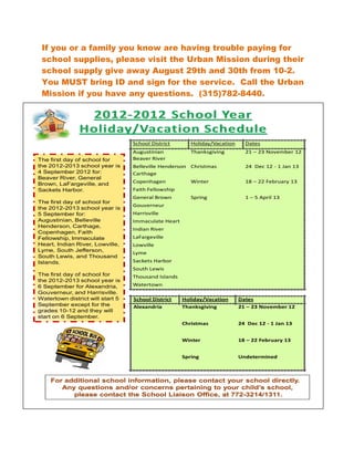 If you or a family you know are having trouble paying for
 school supplies, please visit the Urban Mission during their
 school supply give away August 29th and 30th from 10-2.
 You MUST bring ID and sign for the service. Call the Urban
 Mission if you have any questions. (315)782-8440.




                                  School District       Holiday/Vacation     Dates
                                  Augustinian           Thanksgiving         21 – 23 November 12
The first day of school for       Beaver River
the 2012-2013 school year is      Belleville Henderson Christmas             24 Dec 12 - 1 Jan 13
4 September 2012 for:             Carthage
Beaver River, General
Brown, LaFargeville, and          Copenhagen            Winter               18 – 22 February 13
Sackets Harbor.                   Faith Fellowship
                                  General Brown         Spring               1 – 5 April 13
The first day of school for
                                  Gouverneur
the 2012-2013 school year is
5 September for:                  Harrisville
Augustinian, Belleville           Immaculate Heart
Henderson, Carthage,
                                  Indian River
Copenhagen, Faith
Fellowship, Immaculate            LaFargeville
Heart, Indian River, Lowville,    Lowville
Lyme, South Jefferson,
                                  Lyme
South Lewis, and Thousand
Islands.                          Sackets Harbor
                                  South Lewis
The first day of school for       Thousand Islands
the 2012-2013 school year is
6 September for Alexandria,       Watertown
Gouverneur, and Harrisville.
Watertown district will start 5   School District    Holiday/Vacation      Dates
September except for the          Alexandria         Thanksgiving          21 – 23 November 12
grades 10-12 and they will
start on 6 September.
                                                     Christmas             24 Dec 12 - 1 Jan 13


                                                     Winter                18 – 22 February 13


                                                     Spring                Undetermined
 