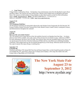  Cape Vincent
Village Green is on Broadway Street. On Saturdays. Free entertainment varies from the Big Band sound to Rock
and Roll to Blues. The concerts are from 5:00 pm until 7:00 pm on the Village Green on Broadway and James
Street. The concerts are held outside so bring a blanket or chair. Rain location is in the Fire Hall on Broadway
Street. Email: thecape@tds.net Phone: LIZ WILLIAMS-KELLY - 315-654-2413 or
SHELLEY HIGGINS - 315-654-2481 Links: http://www.capevincent.org

August 17-19
Boonville
NYS Woodsmen Field Days
The Woodsmen's Field days are being held in Boonville at the Oneida County Fairgrounds, Rt 294, Booville, NY.
Forestry Exhibits, Parade, Fireworks, Greased Pole Climb, Beards Contest, Loader Contest, Lumberjack Contests,
and Demonstrations throughout the weekend!

August 18
Lowville
Harvest of the Arts & Kite Festival
The 11th Annual Lewis County Harvest of the Arts and Kite Festival is on Saturday from 9am-5pm. As always,
delicious food will be available, and a wide variety of fun activities for your family to enjoy. Admission is FREE!
For more information, feel free to call 376-2640. Kite Festival: Don't miss this incredible family event! Join us and
our special guests from the New York Kite Enthusiast (NYKE) club for a fun filled event celebrating friendship,
community, and an appreciation for the environment through the joy of kite flying. Admission and all activities are
free, open to anyone who enjoys flying or watching kites.

September 7-9
Constableville
Flywheels and Pulleys 37th Annual Old Time Gas and Steam Engine Show on their beautiful grounds on Route 26
in Constableville, NY. Great show, always tons of antique power displays, with a large flea market and crafts.
Contact John or Olga Miller at [315] 465-4206




                                               The New York State Fair
                                                          August 23 to
                                                     September 3, 2012
                                                 http://www.nysfair.org/
 