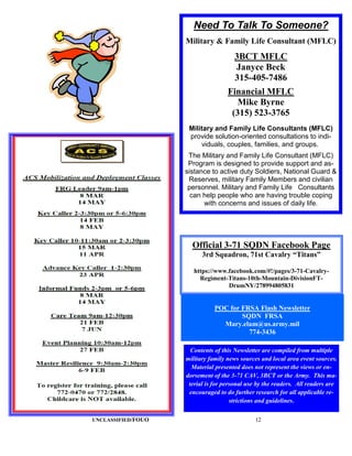 Need To Talk To Someone?
                    Military & Family Life Consultant (MFLC)
                                       3BCT MFLC
                                       Janyce Beck
                                       315-405-7486
                                    Financial MFLC
                                       Mike Byrne
                                     (315) 523-3765
                     Military and Family Life Consultants (MFLC)
                     provide solution-oriented consultations to indi-
                         viduals, couples, families, and groups.
                     The Military and Family Life Consultant (MFLC)
                     Program is designed to provide support and as-
                    sistance to active duty Soldiers, National Guard &
                     Reserves, military Family Members and civilian
                     personnel. Military and Family Life Consultants
                      can help people who are having trouble coping
                          with concerns and issues of daily life.




                      Official 3-71 SQDN Facebook Page
                          3rd Squadron, 71st Cavalry “Titans”

                       https://www.facebook.com/#!/pages/3-71-Cavalry-
                         Regiment-Titans-10th-Mountain-DivisionFT-
                                   DrumNY/278994805831


                               POC for FRSA Flash Newsletter
                                       SQDN FRSA
                                 Mary.elam@us.army.mil
                                         774-3436

                      Contents of this Newsletter are compiled from multiple
                    military family news sources and local area event sources.
                      Material presented does not represent the views or en-
                    dorsement of the 3-71 CAV, 3BCT or the Army. This ma-
                     terial is for personal use by the readers. All readers are
                     encouraged to do further research for all applicable re-
                                      strictions and guidelines.

UNCLASSIFIED/FOUO                              12
 