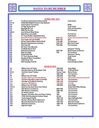 DATES TO REMEMBER


                                           FEBRUARY 2012
2/17      YC African American/lack History Events                       Youth Center
2/17-20   FORSCOM DONSA/President’s Day Weekend
2/18      Texas Hold’em Tournament                                      BOSS
2/18      YC High School Dance                                          Youth Center
2/18      Moonlight Ski Tour                                            Parks and Recreation
2/19      WWE Pay Per View                                              The Commons
2/20-24   Local Schools Winter Break
2/21      Mardi Gras Lunch Buffet                                       The Common
2/22      YC Trip to SU Men’s Basketball Game                           Youth Center
2/22      Boots Off-Children's Reintegration Brief      0900-1200       Family Life and Spiritual Fitness
2/22      Your Career and Life Portfolio                0930-1130       ACS
2/23      African American/Black History Month          1130-1300       The Commons
2/23      Mountain Remembrance Ceremony                 1630-1700       Main Post Chapel
2/24      Chili Cook Off                                1700-1900       The Comissary
2/24      Ski Trip to Titus Mountain
2/24      YC Middle School Dane                                         Adventure Training
2/24      Retirement Ceremony                           1600-1700       Multi-Purpose Auditorium
2/24      Right Arm Night                               1700            The Commons
2/25      Snowmobile Ride                                               Adventure Training
2/25      YC Trip to Syracuse Stage                                     Youth Center
2/25      Snowboard Winch Competition                                   BOSS
2/26      CYSS Family Time                                              CYSS Sports
2/29      AER Campaign Kick-Off                                         Army Emergency Relief

                                           MARCH 2012
3/2       Military Free Lift Tickets                    1000-2030       Snow Ridge
3/3       Saturday Opening, Off the Beatin’ Path        1000-1300       OTBP Gift Store
3/5-16    Fort Drum Indoor Triathlon                    Various Times   Monti Fitness
3/7       CLIF                                          1000-1100       The Commons
3/9       Military Free Lift Tickets                    1000-2030       Snow Ridge
3/9       Squadron Steering Committee Meeting           1000-1200       Adirondack Creek Community Ctr.
3/14      Fort Drum Education Liaison Committee         1030-1130       The Commons
3/15      Volunteer of the Month Ceremony               1030-1130       The Commons
3/15      Squadron FRG Meeting                          1800-2000       The USO
3/16      Military Free Lift Tickets                    1000-2030       Snow Ridge
3/16-18   North Country Goes Green Irish Festival                       Dulles State Office Building
3/16      ESC Women’s Conference                        0900-1600       The Commons
3/17      ESC Women’s Conference                        0900-1400       The Commons
3/17      St. Patrick’s Dinner                          1700            The Commons
3/21      Spouses’ Club Wine, Beer and Cheese Tasting   TBD             The Commons
3/26      CYSS Child Development Centers Closed         All Day         All Locations
3/28      Family Support Huddle                         1000-1130       Hays Hall/Eagles Nest
3/29      Women’s History Month Observance              1100-1330       The Commons
3/29      Mountain Remembrance Ceremony                 1630-1700       Main Post Chapel
3/30      Retirement Ceremony                           1600-1700       Multi-Purpose Auditorium
3/30      Right Arm Night                               1700            The Commons




                 UNCLASSIFIED/FOUO                                             4
 