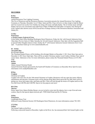 DECEMBER

01 Dec
Watertown
Annual Downtown Tree Lighting Ceremony
The City of Watertown and the Downtown Business Association presents the Annual Downtown Tree Lighting
Ceremony on Thursday, December 1st at 5:30pm. Santa and Mrs. Claus will arrive in their sleigh to help the Mayor
and City Council turn on the City's holiday tree along with music and light display. The 22 minute music and light
display will run every 30 minutes each night from 4:30pm-10:00pm from December 1st-January 2nd. During the
event, mulled cider and hot cocoa will be served free of charge courtesy of the Downtown Business Association and
Johnny D's.

2-4 Dec
Watertown
A North Country Festival of Trees
At the Dulles State Office Building Washington Street Watertown, Friday the 2nd with General Admission from
10am-4pm, Preview Gala at 6:30pm, Saturday the 3rd with General Admission 10am-4pm with the Sugarplum Ball
(a special Father-Daughter dance) at 6pm, Sunday the 4th with General Admission General Admission from 11am-
2pm. To purchase tickets go to www.samaritanhealth.com

03 – 04 Dec
Alexandria Bay
Kris Kringle Market
The Thousand Islands Winery will be holding a Kris Kringle Market on December 3, 2011 from 10am-5pm and on
December 4, 2011 from 12pm-4pm. There will be an indoor Christmas market, Local Crafters, Holiday Cheer and of
course Santa. Admission is free. For more information, please contact the Thousand Islands Winery at (315) 482-
9306.
04 Dec
Adams
Adams Annual Christmas Parade
Annual Christmas Parade sponsored by the South Jeff Chamber of Commerce on December 4th at 3pm For more
information www.southjeffchamber.com

09 Dec
Croghan
Christmas in Croghan
Croghan will come alive for the 14th annual Christmas in Croghan. Businesses will stay open late (many offering
refreshments and specials), Christmas music will be playing along Main Street and at the Fire Hall, there will be a
petting zoo, horse and wagon rides, and Santa and Mrs. Claus will ride through the streets of Croghan and be at the
Fire Hall from 6:00 PM until 8:00 PM. Stop in for free popcorn and more!

09-12 Dec
Theresa
Home Again Farm Alpaca Holiday Bazaar, you are invited to come meet the alpacas, have a cup of tea and some
cookies, shop for that special alpaca knitwear gift. 37098 Schell Road and Rte 26 Theresa.

10 Dec
Watertown
Candlelight House Tour
Jefferson County Historical Society 228 Washington Street Watertown, for more information contact 782-3491

17-23 Dec
Lisbon
2nd Annual Lights on the River
Following a successful launch in December, Lights on the River, Inc. has announced their 2nd Annual Lights on the
 