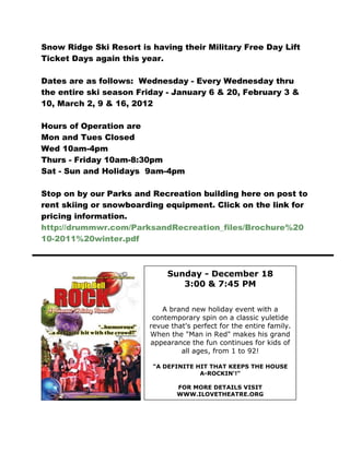 Snow Ridge Ski Resort is having their Military Free Day Lift
Ticket Days again this year.

Dates are as follows: Wednesday - Every Wednesday thru
the entire ski season Friday - January 6 & 20, February 3 &
10, March 2, 9 & 16, 2012

Hours of Operation are
Mon and Tues Closed
Wed 10am-4pm
Thurs - Friday 10am-8:30pm
Sat - Sun and Holidays 9am-4pm

Stop on by our Parks and Recreation building here on post to
rent skiing or snowboarding equipment. Click on the link for
pricing information.
http://drummwr.com/ParksandRecreation_files/Brochure%20
10-2011%20winter.pdf



                              Sunday - December 18
                                 3:00 & 7:45 PM


                             A brand new holiday event with a
                          contemporary spin on a classic yuletide
                         revue that's perfect for the entire family.
                         When the "Man in Red" makes his grand
                         appearance the fun continues for kids of
                                  all ages, from 1 to 92!

                          "A DEFINITE HIT THAT KEEPS THE HOUSE
                                       A-ROCKIN'!"

                                 FOR MORE DETAILS VISIT
                                 WWW.ILOVETHEATRE.ORG
 
