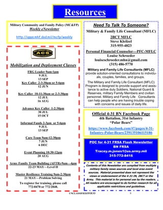 Resources
Military Community and Family Policy (MC&FP)                  Need To Talk To Someone?
             Weekly eNewsletter
                                                         Military & Family Life Consultant (MFLC)
    http://apps.mhf.dod.mil/mcfp/weekly                                    2BCT MFLC
                                                                           Steve Kleilzel
                                                                           315-955-4823
                                                        Personal Financial Counselor—PFC-MFLC
                                                                     Louise Schroeder
                                                             louiseschroeder.mhn@gmail.com
Mobilization and Deployment Classes                                   (315) 486-5770
                                                         Military and Family Life Consultants (MFLC)
          FRG Leader 9am-1pm                            provide solution-oriented consultations to individu-
                   9 JUL                                        als, couples, families, and groups.
                  13 SEP
       Key Caller 2-3:30pm or 5-6pm                      The Military and Family Life Consultant (MFLC)
                  12 JUN                                Program is designed to provide support and assis-
                                                          tance to active duty Soldiers, National Guard &
     Key Caller 10-11:30am or 2-3:30pm                   Reserves, military Family Members and civilian
                  12 JUL                                 personnel. Military and Family Life Consultants
                  16 AUG                                  can help people who are having trouble coping
                                                              with concerns and issues of daily life.
        Advance Key Caller 1-2:30pm
                  30 JUL
                 15 OCT
                                                             Official 4-31 BN Facebook Page
                                                                   4th Battalion, 31st Infantry
      Informal Funds 2-3pm or 5-6pm                                      “Polar Bears”
                  9 JUL
                  13 SEP
                                                          https://www.facebook.com/#!/pages/4-31-
                                                           Infantry-Polar-Bears/239135106115186
          Care Team 9am-12:30pm
                  7 JUN                                    POC for 4-31 FRSA Flash Newsletter
                  6 DEC
                                                                        BN FRSA
         Event Planning 10:30-12pm                           Tracey.m.jones1@us.army.mil
                  20 AUG                                              315-772-8416

Army Family Team Building (AFTB)-9am—4pm
                                                        Contents of this Newsletter are compiled from multiple
           22-23 MAY—Level II
                                                            military family news sources and local area event
                                                          sources. Material presented does not represent the
   Master Resilience Training 9am-2:30pm                    views or endorsement of the 4-31 IN, 2BCT or the
        21 MAY—Problem Solving                          Army. This material is for personal use by the readers.
      To register for training, please call             All readers are encouraged to do further research for all
            772-0470 or 772/2848.                                 applicable restrictions and guidelines.

                                              UNCLASSIFIED/FOUO                            9
 