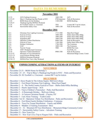 DATES TO REMEMBER
                                           November 2011
11/19        ACS Clothing Giveaway                     1000-1200        ACS
11/23-25     Macy’s Thanksgiving Day Parade in NYC     0700 departure   Parks & Recreation
11/24        BOSS Home for the Holidays                1100-2300        BOSS Building
11/24-27     Thanksgiving Day/DONSA Weekend
11/26        SU Football Tickets vs. Cincinnati        TBA              Contact BCT rep for tickets
11/30        Snowmobile Safety Class                   1000-1100        Parks & Recreation

                                           December 2011
12/1         Christmas Tree Lighting Ceremony          1715-1900        Main Post Chapel
12/2         Festival of Trees                         1000-1400        Dulles State Office Bldg.
12/3         Festival of Trees                         1000-1600        Dulles State Office Bldg.
12/3         Sugarplum Ball                            1800-2100        Dulles State Office Bldg.
12/3         Operation Tribute Distribution            0900-1500        Parks & Recreation
12/4         Festival of Trees                         1100-1400        Dulles State Office Bldg.
12/6         Holiday Celebration                       1700-1900        The Commons
12/7         CLIF                                      1000-1100        The Commons
12/8         Tree for Troops                           TBD              BOSS/The Units
12/10        4 BCT Redeployment Ceremony                                Fort Polk, LA
12/10        Operation Tribute Distribution            0900-1500        Parks & Recreation
12/12-22     Mountain of Toys Distribution                              Monument Ridge Comm. Center
12/23-1/2    Local Schools Holiday Break
12/23-26     DONSA/Christmas Weekend
12/30-1/2    DONSA/New Year’s Day Weekend


            FMWR COMING ATTRACTIONS & ITEMS OF INTEREST
                                            NOVEMBER
  November 23-25 – BOSS Home for Holiday’s
  November 23 - 25 – Trip to Macy’s Thanksgiving Parade in NYC – Parks and Recreation
  November 26- SU Football vs. Cincinnati – contact BCT rep for tickets
                                            DECEMBER
  December 1- Snow People In The Library begins- McEwen Library
  December 1 – Fort Drum Christmas Tree Lighting – Main Post Chapel
  December 2 – 4 – The North Country Festival of Trees – Dulles State Office Building
  December 2 – Hearts Apart Group – ACS
  December 3 - Trip to Children’s Nutcracker – Parks And Recreation
  December 3 – A Homemade Holiday – McEwen Library
  December 3 – A Cartoon Christmas Parade – Clayton, NY
  December 3 – I am Alone Training – Youth Center
  December 3 & 10 – Operation Tribute Toy Distribution – Parks and Recreation
  December 6 – Fort Drum Family Holiday Celebration - Commons
  December 8 – Trees For Troops Distribution – Family and MWR
  December 8 – Madden 12 Gaming Tournament - Boss
  December 12 – 16 – Mountain Of Toys Distribution – Monument Ridge Community Center
  December 17 – Snowmobile Safety Course – Adventure Training
  December 31 - New Years Eve
  December 31 – New Year’s Eve Trip to Niagara Falls – Parks and Recreation

                     UNCLASSIFIED/FOUO                                          3
 