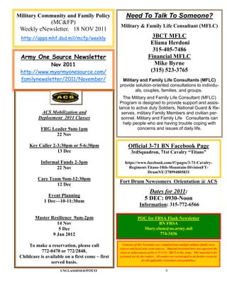 Military Community and Family Policy                  Need To Talk To Someone?
            (MC&FP)
                                                  Military & Family Life Consultant (MFLC)
 Weekly eNewsletter. 18 NOV 2011
 http://apps.mhf.dod.mil/mcfp/weekly                                      3BCT MFLC
                                                                         Eliana Herdoni
                                                                          315-405-7486
 Army One Source Newsletter                                             Financial MFLC
             Nov 2011                                                      Mike Byrne
 http://www.myarmyonesource.com/                                         (315) 523-3765
 familynewsletter/2011/November/                   Military and Family Life Consultants (MFLC)
                                                  provide solution-oriented consultations to individu-
                                                          als, couples, families, and groups.
                                                     The Military and Family Life Consultant (MFLC)
                                                   Program is designed to provide support and assis-
                                                  tance to active duty Soldiers, National Guard & Re-
           ACS Mobilization and                     serves, military Family Members and civilian per-
          Deployment 2011 Classes                  sonnel. Military and Family Life Consultants can
                                                     help people who are having trouble coping with
           FRG Leader 9am-1pm                               concerns and issues of daily life.
                 22 Nov

      Key Caller 2-3:30pm or 5-6:30pm                   Official 3-71 BN Facebook Page
                   13 Dec                                 3rdSquadron, 71st Cavalry “Titans”

           Informal Funds 2-3pm                       https://www.facebook.com/#!/pages/3-71-Cavalry-
                  22 Nov                                Regiment-Titans-10th-Mountain-DivisionFT-
                                                                  DrumNY/278994805831
          Care Team 9am-12:30pm
                                                  Fort Drum Newcomers Orientation @ ACS
                  12 Dec
                                                                        Dates for 2011:
               Event Planning
             1 Dec—10-11:30am
                                                                      5 DEC: 0930-Noon
                                                                 Information: 315-772-6566

        Master Resilience 9am-2pm                               POC for FRSA Flash Newsletter
                  14 Nov                                                 BN FRSA
                   5 Dec                                          Mary.elam@us.army.mil
                9 Jan 2012                                                774-3436

     To make a reservation, please call             Contents of this Newsletter are compiled from multiple military family news
                                                  sources and local area event sources. Material presented does not represent the
            772-0470 or 772/2848.                 views or endorsement of the 3-71 CAV, 3BCT or the Army. This material is for
 Childcare is available on a first come ~ first   personal use by the readers. All readers are encouraged to do further research
                                                                    for all applicable restrictions and guidelines.
                served basis.
                      UNCLASSIFIED/FOUO                                                9
 