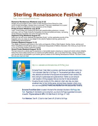 Romance Rendezvous Weekend July 21-22
Singles are encouraged to find a match to their Romance Rune Stone for a free
round of adult beverages. Already have a soulmate? Treat your sweetheart to a Lovers'
Picnic or attend our Renewal of Vows Ceremony at the Chapel.
Pirate Invasion Weekend July 28-29
Yaar!! Those pirates are invading the Shire with swashbuckling adventure, comedy
and song. Join our Pirate Costume Competition for kids and adults and enjoy rip-roaring
shows featuring swordplay and antics throughout the day.
Highland Fling Weekend August 4-5
Wear your kilt and come celebrate the legendary Scots! Let the captivating sounds of the
bagpipes carry you away as you delight in the colorful Highland dancing, games and
breath-taking demonstrations!
Fantasy Weekend August 11-12
The village of Warwick pays tribute to the myths and legends of Merry Olde England. Sprites, fairies, witches and
Robin Goodfellow himself will be seen in a whimsical masquerade of folklore characters. We invite you to join the fun
in our our Favorite Fantasy Costume Contest!
Grand Finale Weekend August 18-19
The last chance for a whole year to experience a memorable repast, enjoying our unique and varied culinary delights.
Select fine hand-crafted wares from our diverse and gifted artisans. Join in our lively Pub Sing, raising a tankard of
your favorite ale to bid farewell to yet another glorious season at the Sterling Renaissance Festival. The Gran Finale -
the one you must not miss!
 