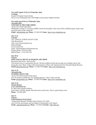 Now until August 15 (Every Wednesday 7pm)
Carthage
Sounds of Summer Concert Series
Join us every Wednesday from 7:00-9:00pm at the Farmers' Market Pavilion.

Now until Aug 29 (Every Wednesday 7pm)
Alexandria Bay
CONCERT IN THE PARK SERIES
 Scenic View Park Fuller Street
Wednesday evenings at 7 pm enjoy aFREE concert for the public. Each week will be a different genre. Stop in and
enjoy the music on the waterfront.
Email: info@alexbay.org Phone: 315-482-9531Links: http://www.visitalexbay.org

July 17-21
Lowville
192nd ANNUAL LEWIS COUNTY FAIR
5443 Bostwick St.
 http://www.lewiscountyfair.org/
Bonnie Murphy
Lewis County Fair
Email: bonniemurphy.lcf@frontiernet.net
Primary Phone: (315) 831-4285
Mobile Phone: (315) 709-1150

July 20-21
Clayton
44TH ANNUAL DECOY & WILDLIFE ART SHOW
Recreation Park Arena - East Line Rd.
This annual event is a summertime favorite. The best wildlife artwork and carvings are on display and for sale
during this event. Many vendors offer demonstrations of their craft. Sponsored by the Thousand Islands Museum.
Email:info@timuseum.org Phone: 315-686-5794 Links: http://www.timuseum.org

July 21-22
Alexandria Bay
SUMMER CRAFT FAIR
 Scenic View Park Pavilion Fuller Street
Over 30 vendors available for your shopping pleasure. 10am to 5pm each day.
Email: info@alexbay.org Phone: 315-482-9531Links: http://www.visitalexbay.org

July 21-22
Sacekts Harbor
CAN AM FESTIVAL
W. Main Street (Sackets Harbor)
Food, music, craft fair, parade, fireworks and so much more. This is a great family event.
Phone: 315-646-3850

July 21
Clayton
CONCOURS D' ELEGANCE
 Antique Boat Museum 750 Mary Street Clayton, NY 13624
Join us for the most unique and rare display of automobiles in the region!
Email: mhummel@abm.org Phone: 315-686-4104Links: http://abm.org
 