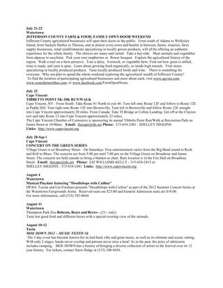 July 21-22
Watertown
JEFFERSON COUNTY FARM & FOOD, FAMILY OPEN DOOR WEEKEND
Jefferson County agricultural businesses will open their doors to the public. From south of Adams to Wellesley
Island, from Sackets Harbor to Theresa, and at almost every town and hamlet in between, farms, wineries, farm
supply businesses, retail establishments specializing in locally grown products, will all be offering an authentic
experience for the whole family. The choices are many and varied: Take a hay-ride. Meet animals and vegetables
from alpacas to zucchinis. Pick your own raspberries or flower bouquet. Explore the agricultural history of the
region. Walk a trail on a farm preserve. Tour a dairy, livestock, or vegetable farm. Find out how grain is milled,
wine is made, and yarn is spun. Learn about growing food organically, or inside high tunnels. Visit stores
specializing in locally produced products. Taste locally produced foods and wine. There is something for
everyone. Why not plan to spend the whole weekend exploring the agricultural wealth of Jefferson County?
 To find the location of participating agricultural businesses and more about each, visit www.agvisit.com,
www.comefarmwithus.com, or www.facebook.com/FarmOpenHouse.

July 22
Cape Vincent
TIBBETTS POINT 5K-10K RUN/WALK
Cape Vincent, NY - From South: Take Route 81 North to exit 46. Turn left onto Route 12F and follow to Route 12E
at Paddy Hill. Turn right onto Route 12E into Brownville. Turn left in Brownville and follow Route 12E straight
into Cape Vincent approximately 20 miles. From Canada: Take TI Bridge at Collins Landing. Get off at the Clayton
exit and take Route 12 into Cape Vincent approximately 22 miles.
The Cape Vincent Chamber of Commerce is sponsoring its annual Tibbetts Point Run/Walk at Recreation Park on
James Street at 10:00am. Email: thecape@tds.net Phone: 315-654-2481 - SHELLEY HIGGINS
Links: http://www.capevincent.org

July 28-Sep 1
Cape Vincent
CONCERT ON THE GREEN SERIES
Village Green is on Broadway Street. On Saturdays. Free entertainment varies from the Big Band sound to Rock
and Roll to Blues. The concerts are from 5:00 pm until 7:00 pm on the Village Green on Broadway and James
Street. The concerts are held outside so bring a blanket or chair. Rain location is in the Fire Hall on Broadway
Street. Email: thecape@tds.net Phone: LIZ WILLIAMS-KELLY - 315-654-2413 or
SHELLEY HIGGINS - 315-654-2481 Links: http://www.capevincent.org

August 4
Watertown
Musical Playdate featuring "Doodlebops with Caillou"
DPAO, Toyota and Car-Freshner presents "Doodlebops with Caillou" as part of the 2012 Summer Concert Series at
the Watertown Fairgrounds Arena. Reserved seats are $23.00 and General Admission seats are $18.00
For more information, call (315) 782-0044

August 11
Watertown
Thompson Park Zoo Bobcats, Bears and Brews - (21+ only)
Taste test good food and different brews with a special evening view of the animals.

August 10-12
Turin
MOE DOWN 2012 ~ MUSIC FESTIVAL
 The 3 day event has become known for its laid back vibe and great music, as well as its intimate and scenic setting.
With only 2 stages, bands never overlap and patrons never miss a beat! As in the past, the price of admission
includes camping. MOE DOWN has a history of bringing a diverse collection of artists to the festival over its 12
year history. For tickets, contact Snow Ridge at (315) 348-8456
 