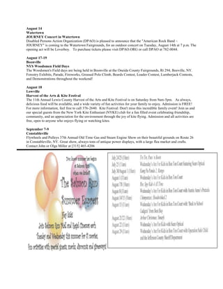 August 14
Watertown
JOURNEY Concert in Watertown
Disabled Persons Action Organization (DPAO) is pleased to announce that the "American Rock Band ~
JOURNEY" is coming to the Watertown Fairgrounds, for an outdoor concert on Tuesday, August 14th at 7 p.m. The
opening act will be Loverboy. To purchase tickets please visit DPAO.ORG or call DPAO at 782-0044.

August 17-19
Boonville
NYS Woodsmen Field Days
The Woodsmen's Field days are being held in Boonville at the Oneida County Fairgrounds, Rt 294, Booville, NY.
Forestry Exhibits, Parade, Fireworks, Greased Pole Climb, Beards Contest, Loader Contest, Lumberjack Contests,
and Demonstrations throughout the weekend!

August 18
Lowville
Harvest of the Arts & Kite Festival
The 11th Annual Lewis County Harvest of the Arts and Kite Festival is on Saturday from 9am-5pm. As always,
delicious food will be available, and a wide variety of fun activities for your family to enjoy. Admission is FREE!
For more information, feel free to call 376-2640. Kite Festival: Don't miss this incredible family event! Join us and
our special guests from the New York Kite Enthusiast (NYKE) club for a fun filled event celebrating friendship,
community, and an appreciation for the environment through the joy of kite flying. Admission and all activities are
free, open to anyone who enjoys flying or watching kites.

September 7-9
Constableville
Flywheels and Pulleys 37th Annual Old Time Gas and Steam Engine Show on their beautiful grounds on Route 26
in Constableville, NY. Great show, always tons of antique power displays, with a large flea market and crafts.
Contact John or Olga Miller at [315] 465-4206
 