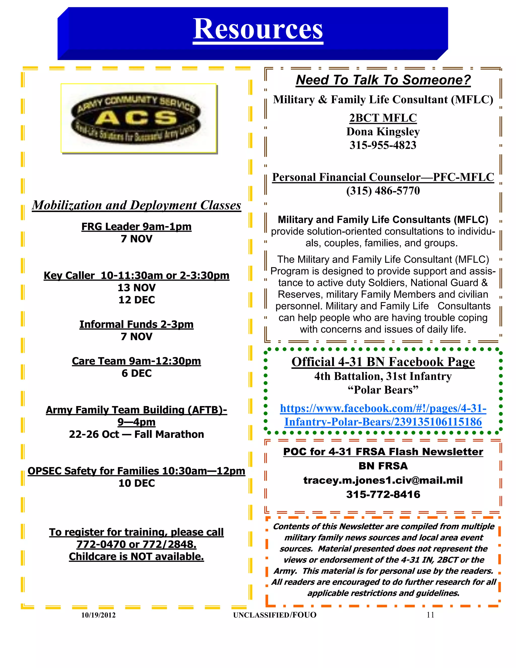Resources
                                                         Need To Talk To Someone?
                                                   Military & Family Life Consultant (MFLC)
                                                                      2BCT MFLC
                                                                      Dona Kingsley
                                                                      315-955-4823

                                                   Personal Financial Counselor—PFC-MFLC
                                                                 (315) 486-5770
Mobilization and Deployment Classes
                                                    Military and Family Life Consultants (MFLC)
         FRG Leader 9am-1pm                        provide solution-oriented consultations to individu-
                7 NOV                                      als, couples, families, and groups.
                                                    The Military and Family Life Consultant (MFLC)
  Key Caller 10-11:30am or 2-3:30pm                Program is designed to provide support and assis-
                                                     tance to active duty Soldiers, National Guard &
                13 NOV
                                                    Reserves, military Family Members and civilian
                12 DEC
                                                    personnel. Military and Family Life Consultants
                                                     can help people who are having trouble coping
         Informal Funds 2-3pm                            with concerns and issues of daily life.
                7 NOV

       Care Team 9am-12:30pm                            Official 4-31 BN Facebook Page
                6 DEC                                         4th Battalion, 31st Infantry
                                                                    “Polar Bears”
   Army Family Team Building (AFTB)-                 https://www.facebook.com/#!/pages/4-31-
                9—4pm                                 Infantry-Polar-Bears/239135106115186
      22-26 Oct — Fall Marathon
                                                      POC for 4-31 FRSA Flash Newsletter
                                                                   BN FRSA
OPSEC Safety for Families 10:30am—12pm
                 10 DEC                                  tracey.m.jones1.civ@mail.mil
                                                                 315-772-8416


                                                   Contents of this Newsletter are compiled from multiple
   To register for training, please call               military family news sources and local area event
        772-0470 or 772/2848.                        sources. Material presented does not represent the
       Childcare is NOT available.                     views or endorsement of the 4-31 IN, 2BCT or the
                                                   Army. This material is for personal use by the readers.
                                                   All readers are encouraged to do further research for all
                                                             applicable restrictions and guidelines.

         10/19/2012                        UNCLASSIFIED /FOUO                             11
 