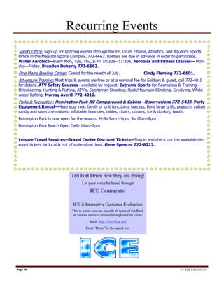 Recurring Events
 Sports Office: Sign up for sporting events through the FT. Drum Fitness, Athletics, and Aquatics Sports
 Office in the Magrath Sports Complex, 772-6663. Rosters are due in advance in order to participate.
 Water Aerobics—Every Mon, Tue, Thu, & Fri 10:30a—11:30a. Aerobics and Fitness Classes— Mon-
 day—Friday. Brandon Doherty 772-6663.
 Pine Plains Bowling Center: Closed for the month of July.                           Cindy Fleming 772-6601.
 Adventure Training: Most trips & events are free or at a nominal fee for Soldiers & guest, call 772-4010
 for details. ATV Safety Courses—available by request. Extreme Sports for Recreation & Training—
 Orienteering. Hunting & Fishing, ATV’s, Sportsman Shooting, Rock/Mountain Climbing, Skydiving, White-
 water Rafting. Murray Averill 772-4010.
 Parks & Recreation: Remington Park RV Campground & Cabins—Reservations 772-5435. Party
 Equipment Rental—Make your next family or unit function a success. Rent large grills, popcorn, cotton
 candy and sno-cone makers, inflatable bouncies, tables, chairs, coolers, ice & dunking booth.
 Remington Park is now open for the season: M-Sa 9am - 9pm, Su 10am-8pm
 Remington Park Beach Open Daily 11am-7pm


 Leisure Travel Services—Travel Center Discount Tickets—Stop in and check out the available dis-
 count tickets for local & out of state attractions. Gene Spencer 772-8222.




                              Tell Fort Drum how they are doing!
                                      Let your voice be heard through
                                           ICE Comments!

                               ICE is Interactive Customer Evaluation
                               This is where you can provide all types of feedback
                               on various services offered throughout Fort Drum.
                                           Visit http://ice.disa.mil
                                        Enter “Drum” in the search box




Page 10                                                                                              TF SIX SHOOTERS
 