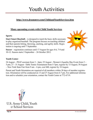 Youth Activities
            http://www.drummwr.com/ChildandYouthServices.htm


       Many upcoming events with Child Youth Services

Sports:
Start Smart Baseball - is designed to teach the basic skills necessary
to play organized baseball. The program focuses on teaching children
and their parents hitting, throwing, catching, and agility skills. Regis-
tration is ongoing until 7 September.
Soccer – registration continues until 17 August for ages 4-6, 7-9 and
10-12. Season starts 5 September – 26 October 2012.


Youth Center:
24 August – PSAT assistant from 3 – 6pm; 25 August - Women’s Equality Day Event from 2 –
5 pm; 27 - 31 August –Table Tennis Tournament from 5-7pm, register by 15 August; 30 August
– New York State Fair from 9 am – 6 pm, cost $40, register by 18 August.
Parent and Youth Orientation are required of all members within 30 days of member registra-
tion. Orientation will be conducted on 13 and 27 August from 6-7 pm. For additional informa-
tion and to schedule your orientation, contact the Youth Center at 772-6719.




 Page 16                                                                       TF SIX SHOOTERS
 