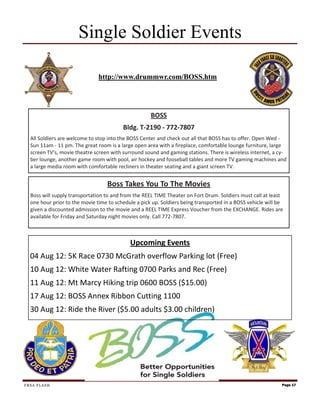 Single Soldier Events

                               http://www.drummwr.com/BOSS.htm




                                                     BOSS
                                         Bldg. T-2190 - 772-7807
  All Soldiers are welcome to stop into the BOSS Center and check out all that BOSS has to offer. Open Wed -
  Sun 11am - 11 pm. The great room is a large open area with a fireplace, comfortable lounge furniture, large
  screen TV’s, movie theatre screen with surround sound and gaming stations. There is wireless internet, a cy-
  ber lounge, another game room with pool, air hockey and fooseball tables and more TV gaming machines and
  a large media room with comfortable recliners in theater seating and a giant screen TV.


                                  Boss Takes You To The Movies
  Boss will supply transportation to and from the REEL TIME Theater on Fort Drum. Soldiers must call at least
  one hour prior to the movie time to schedule a pick up. Soldiers being transported in a BOSS vehicle will be
  given a discounted admission to the movie and a REEL TIME Express Voucher from the EXCHANGE. Rides are
  available for Friday and Saturday night movies only. Call 772-7807.



                                            Upcoming Events
  04 Aug 12: 5K Race 0730 McGrath overflow Parking lot (Free)
  10 Aug 12: White Water Rafting 0700 Parks and Rec (Free)
  11 Aug 12: Mt Marcy Hiking trip 0600 BOSS ($15.00)
  17 Aug 12: BOSS Annex Ribbon Cutting 1100
  30 Aug 12: Ride the River ($5.00 adults $3.00 children)




FRSA FLASH                                                                                                   Page 17
 